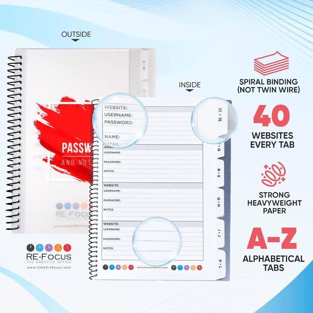 OUTSIDE WEBSITE: USERNAME: PASSWORD: NAME: MAIL: NOTES:

INSIDE M-N O. R-S

SPIRAL BINDING (NOT TWIN WIRE) 40 WEBSITES EVERY TAB

STRONG HEAVYWEIGHT PAPER A-Z ALPHABETICAL TABS

RE-FOCUS THE CREATIVE OFFICE www.time2refocus.com www.time2refocus.com