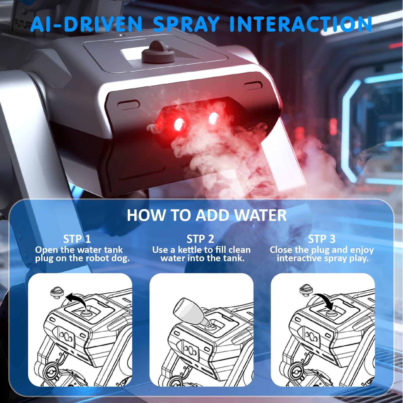 AI-DRIVEN SPRAY INTERACTION

HOW TO ADD WATER

STP 1
Open the water tank plug on the robot dog.

STP 2
Use a kettle to fill clean water into the tank.

STP 3
Close the plug and enjoy interactive spray play.