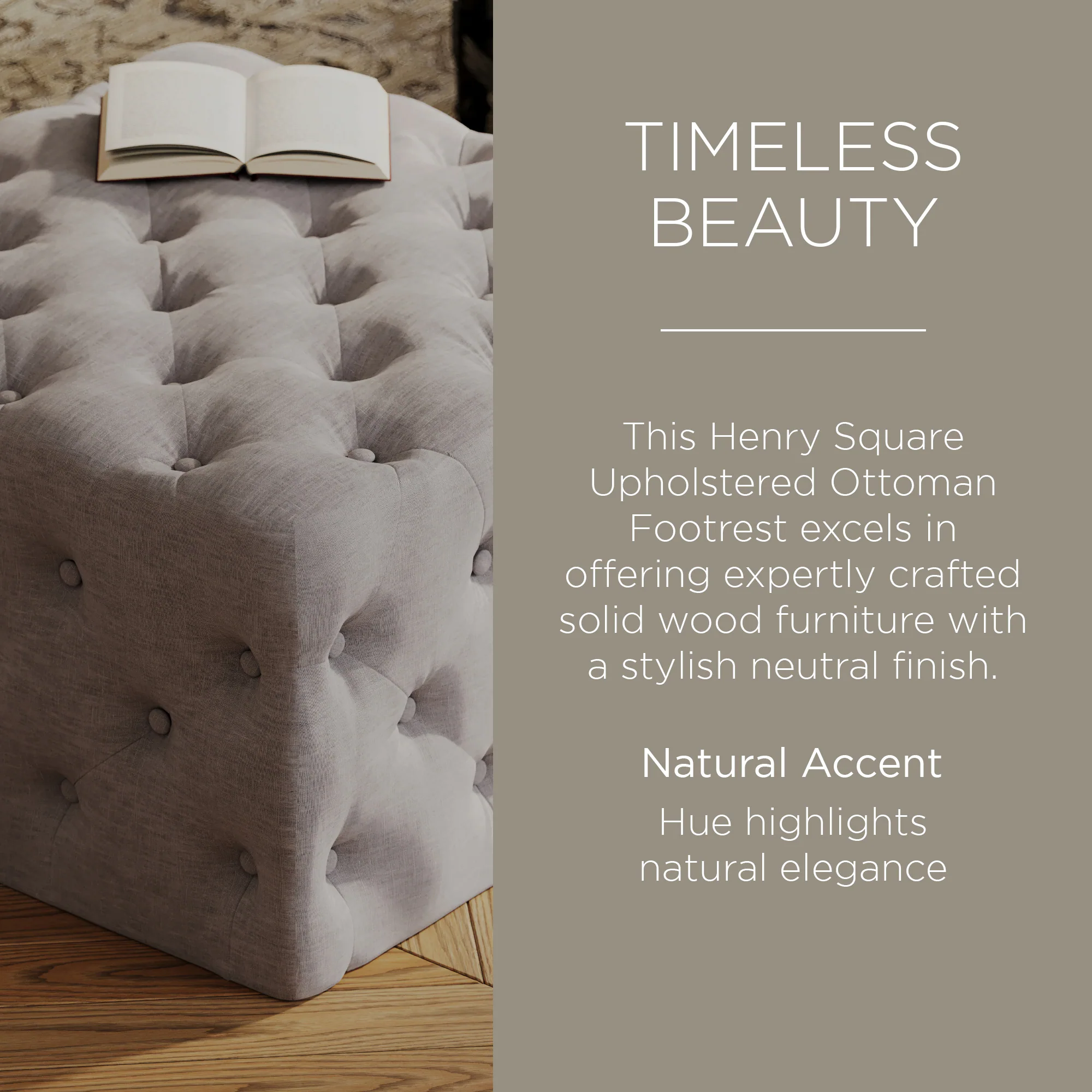 TIMELESS BEAUTY

This Henry Square Upholstered Ottoman Footrest excels in offering expertly crafted solid wood furniture with a stylish neutral finish.

Natural Accent Hue highlights natural elegance