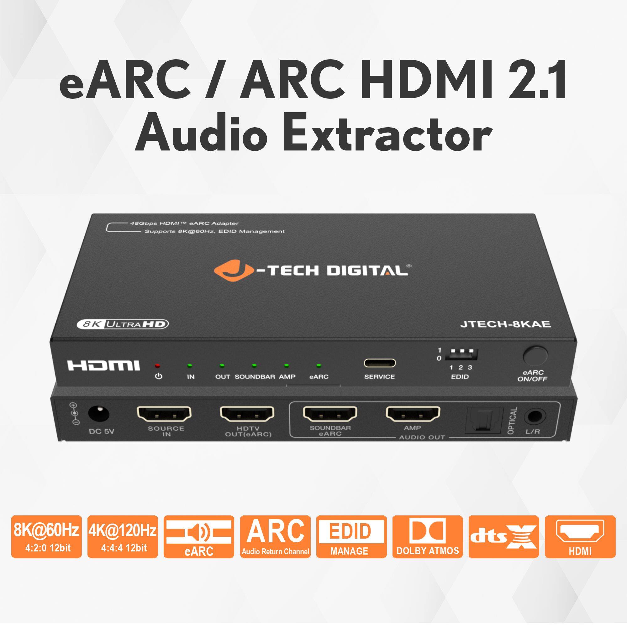 eARC / ARC HDMI 2.1 Audio Extractor

-TECH DIGITAL

JTECH-8KAE

48Gbps HDMI™ eARC Adapter
Supports 8K@60Hz, EDID Management

HDMI IN
HDMI OUT(eARC)
SOUNDBAR AMP
AMP AUDIO OUT
OPTICAL L/R
DC 5V
SOURCE IN
HDTV OUT(eARC)
SOUNDBAR
eARC
SERVICE
EDID
eARC ON/OFF

8K@60Hz
4K@120Hz
4:2:0 12bit
4:4:4 12bit
eARC
ARC
EDID
MANAGE
DOLBY ATMOS
dts
HDMI