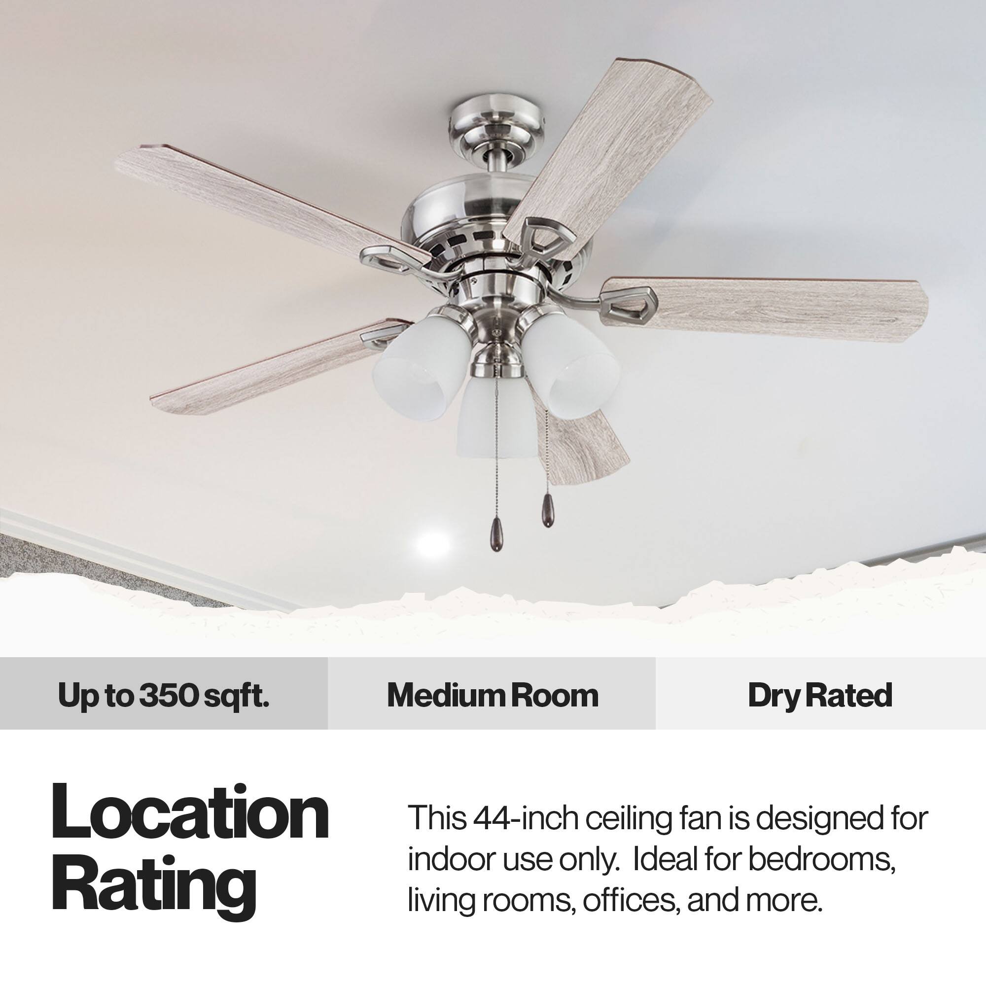Up to 350 sqft.  
Medium Room  
Dry Rated  

Location Rating  
This 44-inch ceiling fan is designed for indoor use only. Ideal for bedrooms, living rooms, offices, and more.