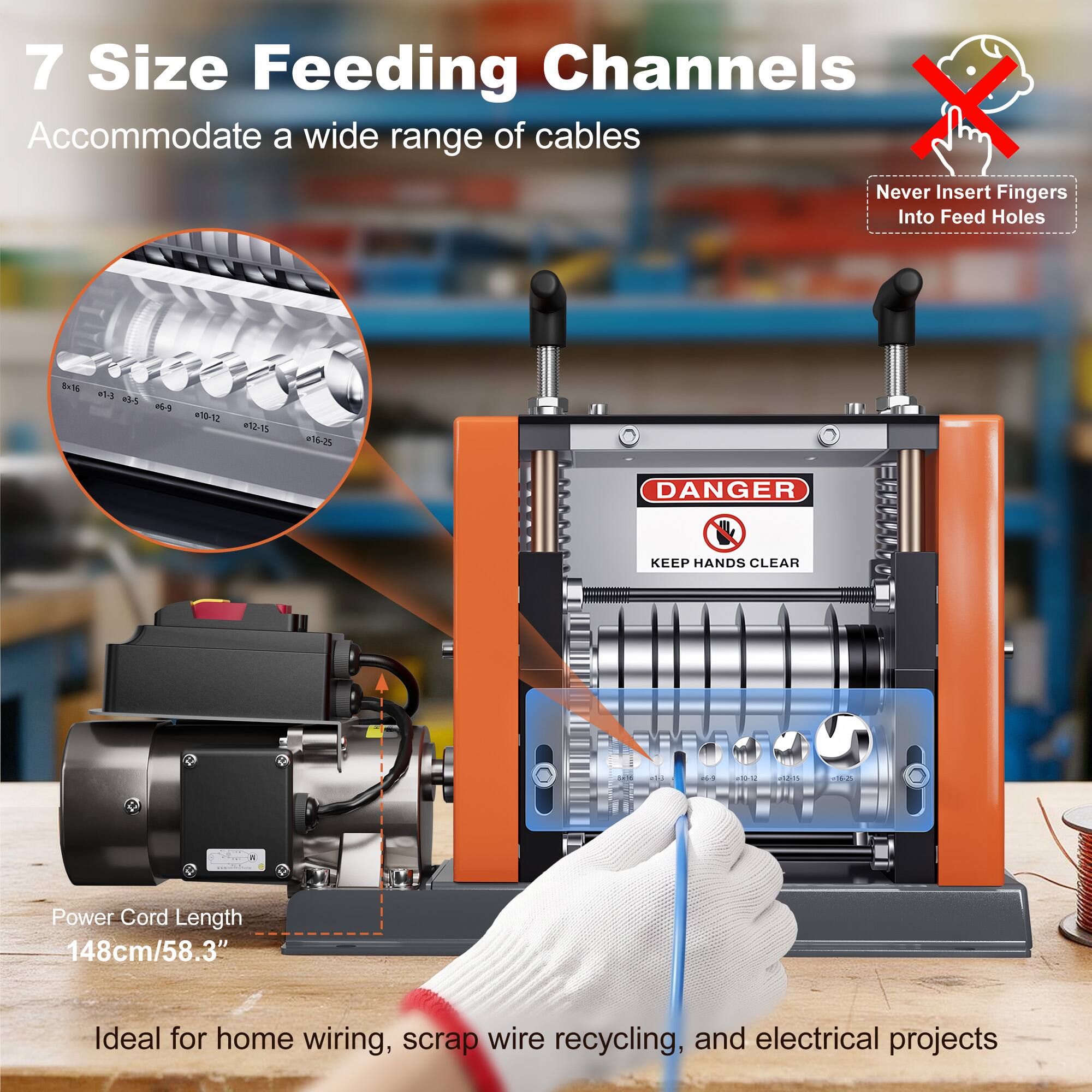 7 Size Feeding Channels Accommodate a wide range of cables

Never Insert Fingers Into Feed Holes

8x16 035

10-12 12-15
16-25

DANGER
KEEP HANDS CLEAR

34
25
06-3

Story

+16-25

Power Cord Length 148cm/58.3"

Ideal for home wiring, scrap wire recycling, and electrical projects
