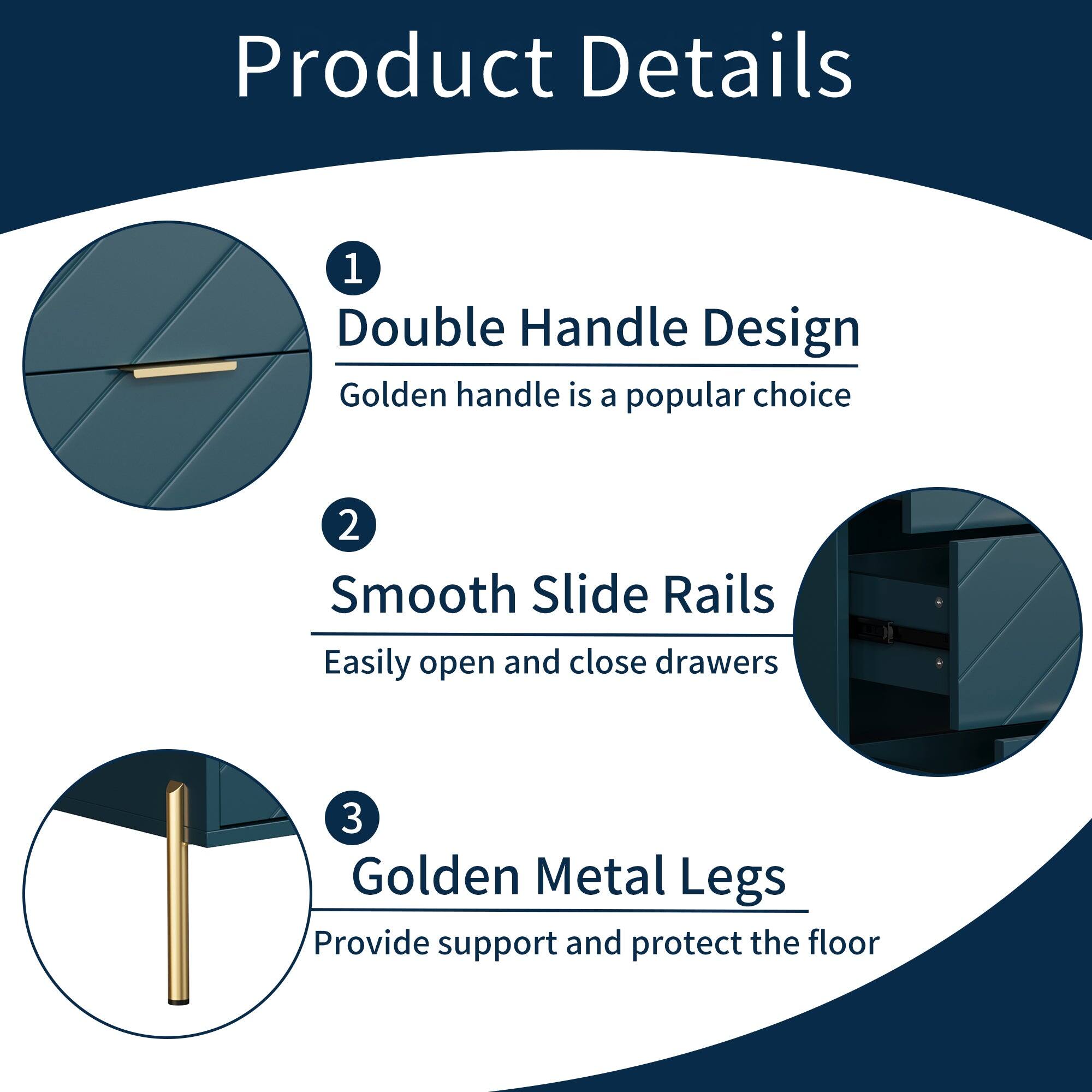 Product Details

1. Double Handle Design  
   Golden handle is a popular choice

2. Smooth Slide Rails  
   Easily open and close drawers

3. Golden Metal Legs  
   Provide support and protect the floor