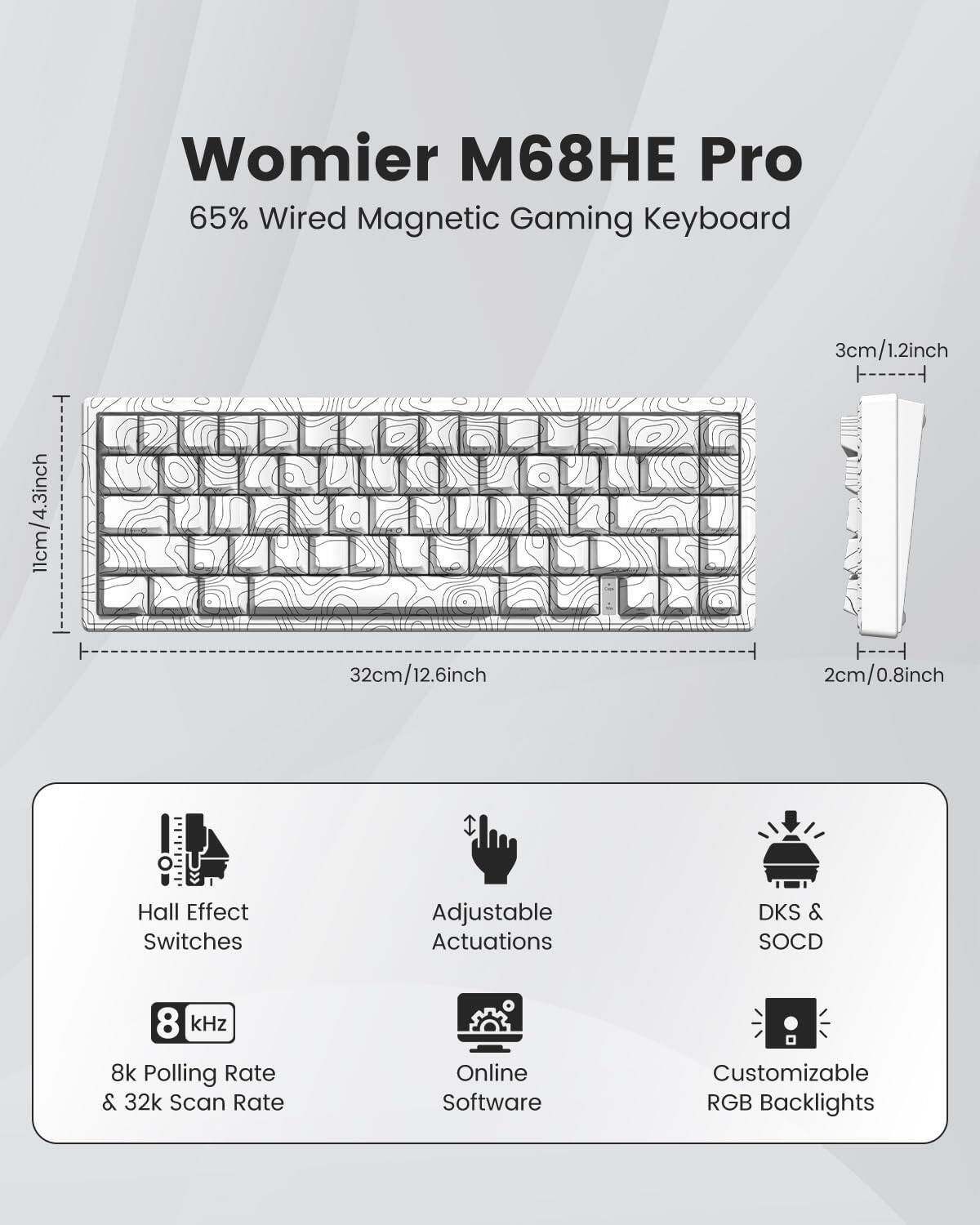 Womier M68HE Pro  
65% Wired Magnetic Gaming Keyboard  

11cm/4.3inch x 32cm/12.6inch x 3cm/1.2inch  
2cm/0.8inch  

- Hall Effect Switches  
- Adjustable Actuations  
- DKS & SOCD  
- 8 kHz Polling Rate & 32k Scan Rate  
- Online Software Customizable RGB Backlights