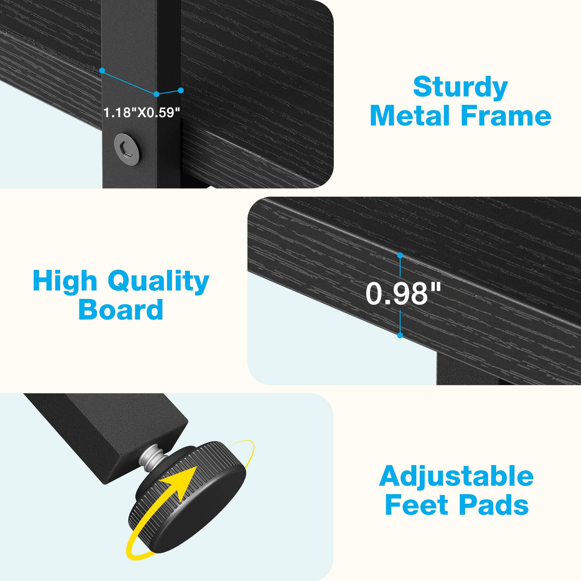 1.18" x 0.59" Sturdy Metal Frame  
High Quality Board  
0.98" Adjustable Feet Pads