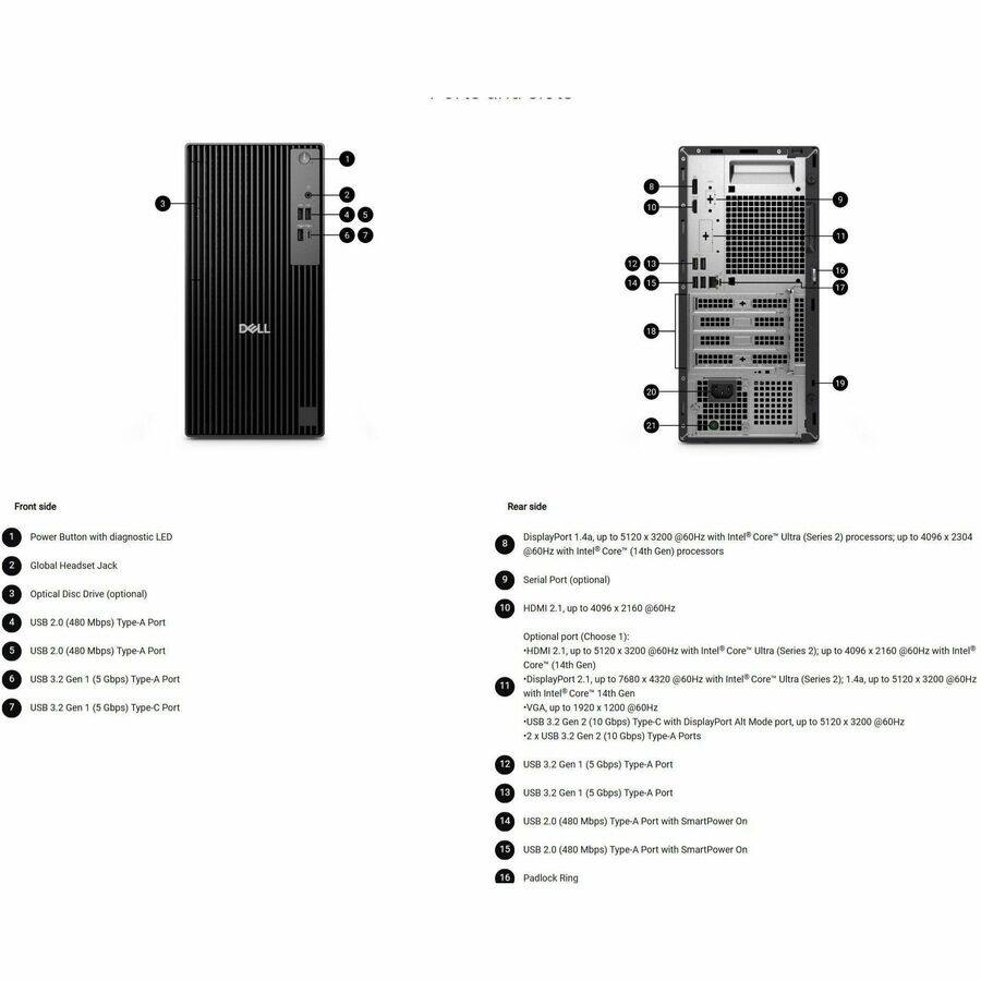 Front side:
1. Power Button with diagnostic LED
2. Global Headset Jack
3. Optical Disc Drive (optional)
4. USB 2.0 (480 Mbps) Type-A Port
5. USB 2.0 (480 Mbps) Type-A Port
6. USB 3.2 Gen 1 (5 Gbps) Type-A Port
7. USB 3.2 Gen 1 (5 Gbps) Type-C Port

Rear side:
8. DisplayPort 1.4a up to 5120 x 3200 @60Hz with Intel Core Ultra (Series 2) processors up to 4096 x 2304 @60Hz with Intel Core (14th Gen) processors
9. Serial Port (optional)
10. HDMI 2.1 up to 4096 x 2160 @60Hz
Optional port (Choose 1X):
- HDMI 2.1 up to 5120 x 3200 @60Hz with Intel Core Ultra (Series 2) up to 4096 x 2160 @60Hz