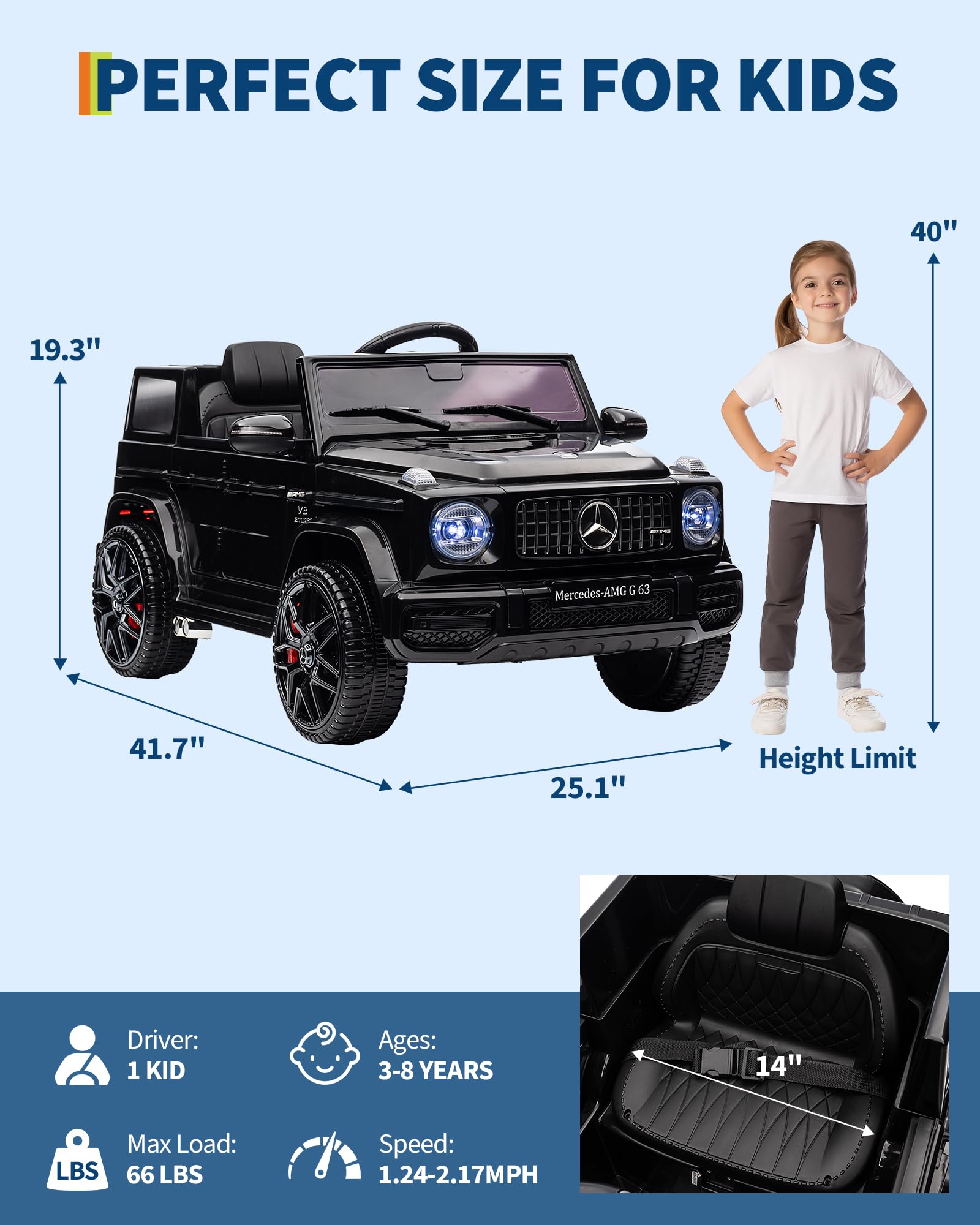PERFECT SIZE FOR KIDS

- Length: 40"
- Width: 41.7"
- Height: 19.3"
- Height Limit: 40"
- Seat Height: 25.1"
- Seat Width: 14"

Driver: 1 KID  
Ages: 3-8 YEARS  
Max Load: 66 LBS  
Speed: 1.24-2.17MPH