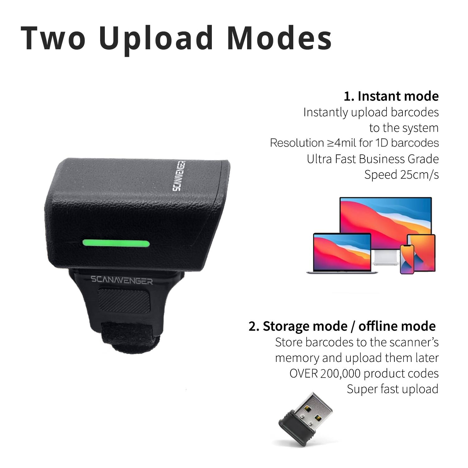 Two Upload Modes

1. Instant mode
   - Instantly upload barcodes to the system
   - Resolution ≥4mil for 1D barcodes
   - Ultra Fast Business Grade Speed 25cm/s

2. Storage mode / offline mode
   - Store barcodes to the scanner's memory and upload them later
   - OVER 200,000 product codes
   - Super fast upload
