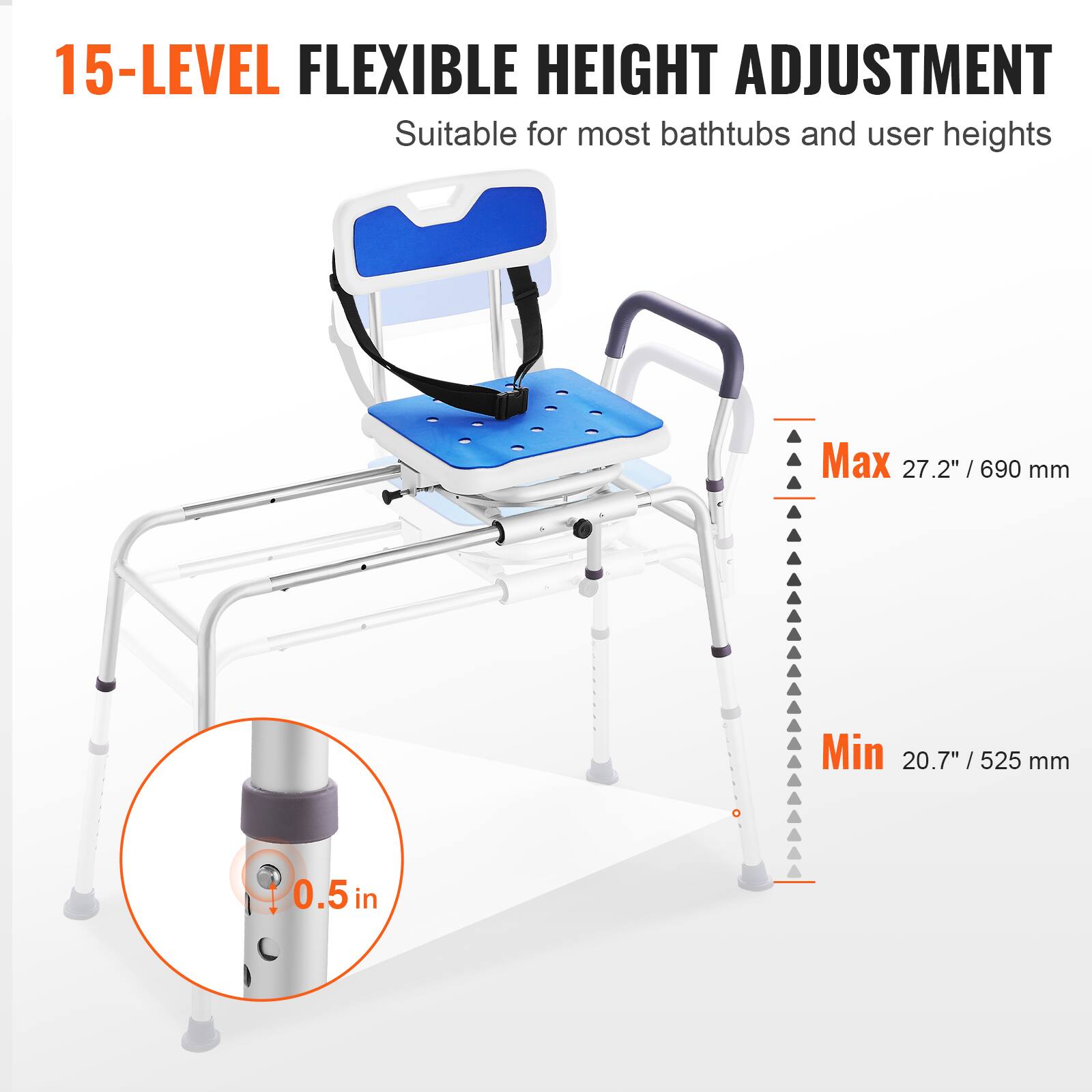 15-LEVEL FLEXIBLE HEIGHT ADJUSTMENT Suitable for most bathtubs and user heights Max 27.2" /690 mm Min 20.7" /525 mm 0.5 in