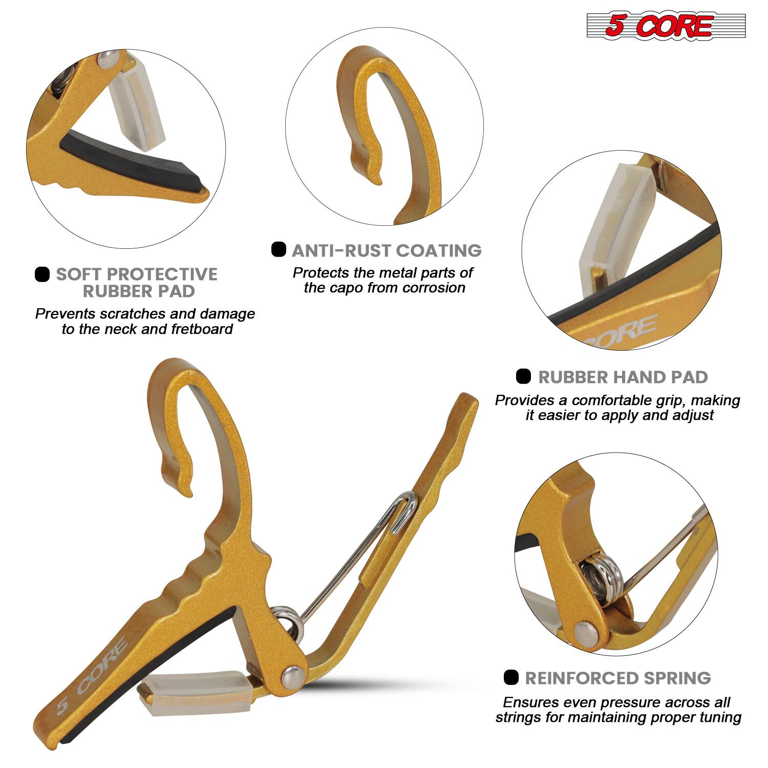 5 CORE

- SOFT PROTECTIVE RUBBER PAD
  Prevents scratches and damage to the neck and fretboard

- ANTI-RUST COATING
  Protects the metal parts of the capo from corrosion

- RUBBER HAND PAD
  Provides a comfortable grip, making it easier to apply and adjust

- REINFORCED SPRING
  Ensures even pressure across all strings for maintaining proper tuning