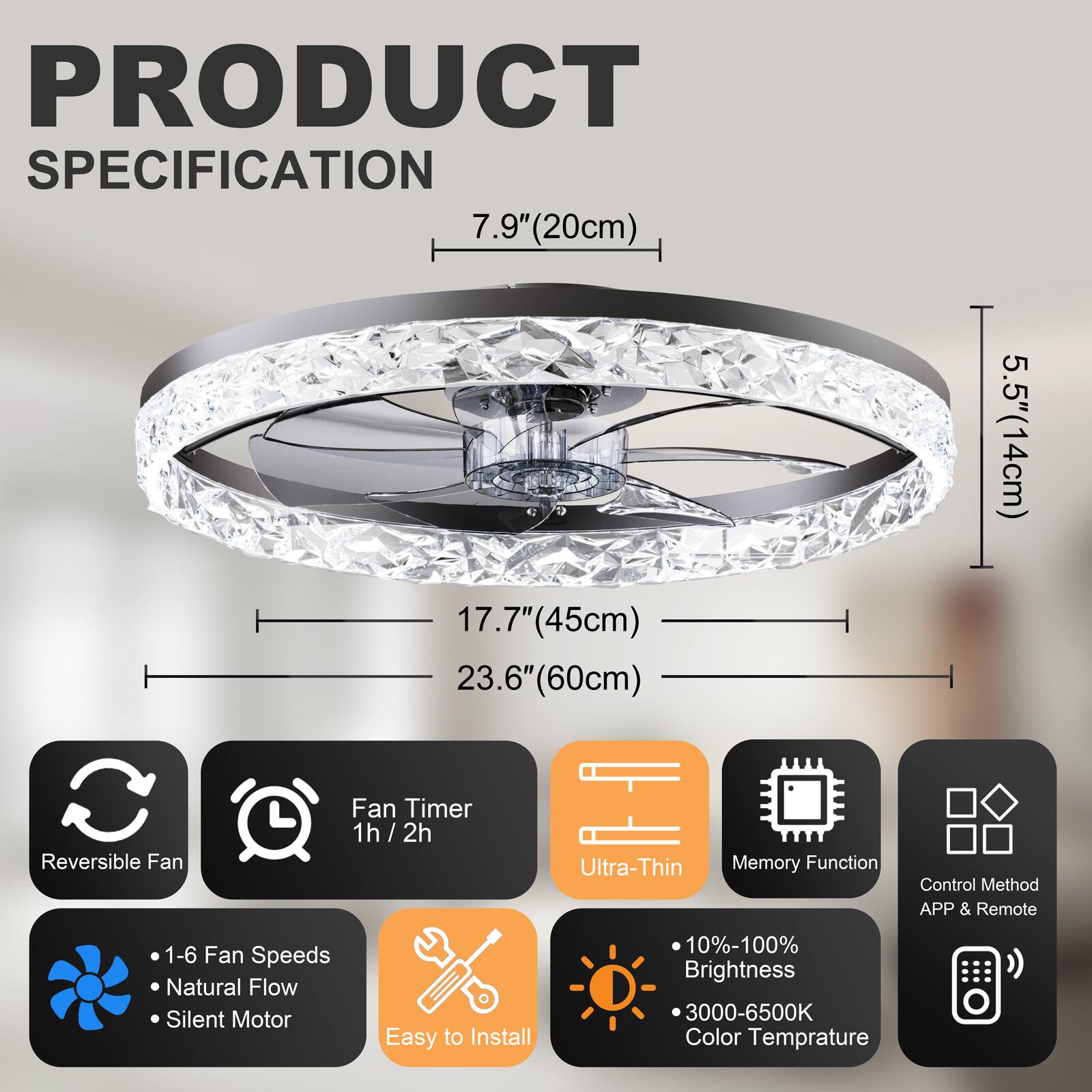 PRODUCT SPECIFICATION

- 7.9" (20cm)
- 17.7" (45cm)
- 23.6" (60cm)
- 5.5" (14cm)

Features:
- Reversible Fan
- Fan Timer: 1h / 2h
- Ultra-Thin
- Memory Function
- Control Method: APP & Remote
- 1-6 Fan Speeds
- Natural Flow
- Silent Motor
- Easy to Install
- 10%-100% Brightness
- 3000-6500K Color Temperature