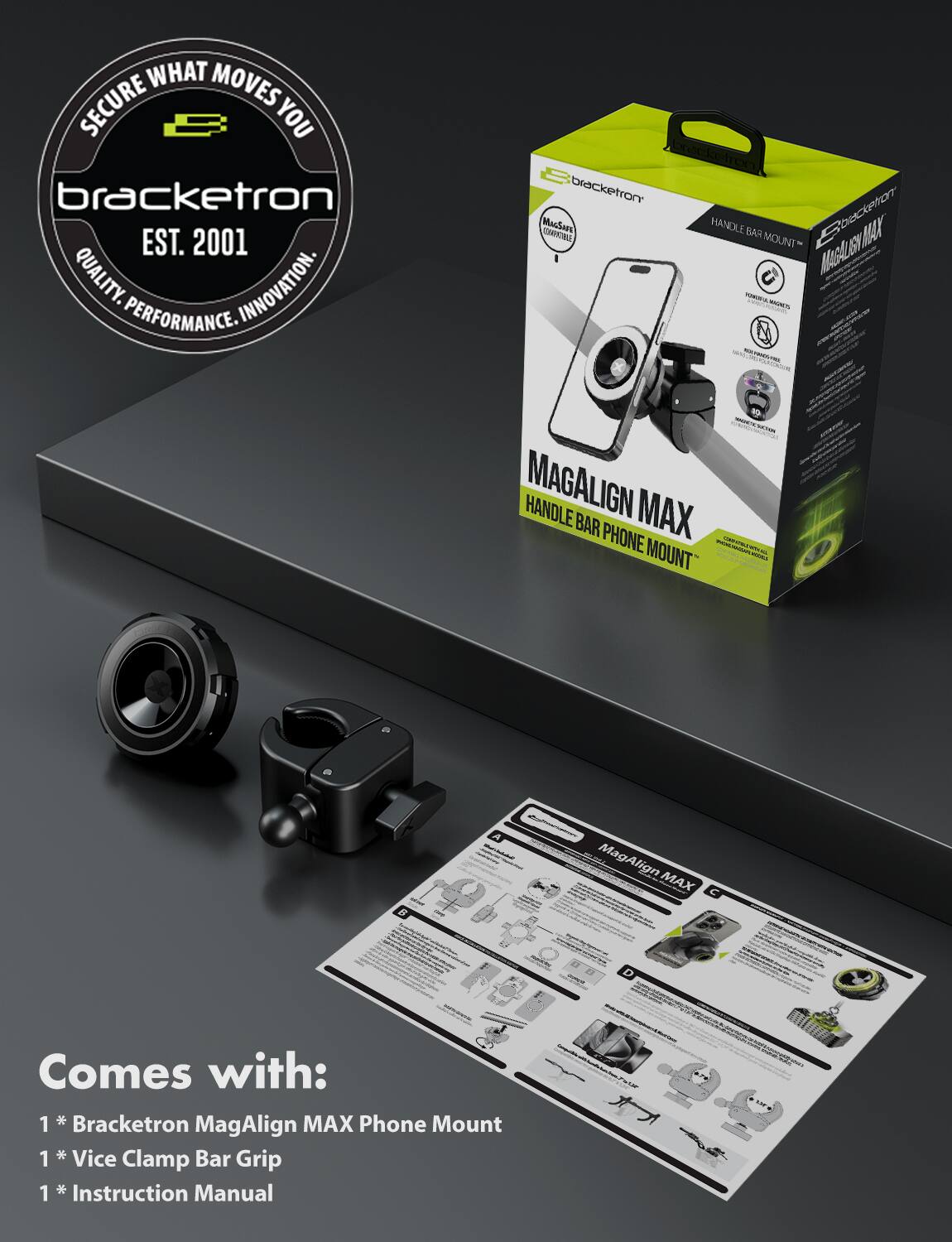 **Bracketron**  
EST. 2001  
QUALITY. INNOVATION. PERFORMANCE.

**MAGALIGN MAX**  
HANDLE BAR PHONE MOUNT

**Comes with:**  
1 * Bracketron MagAlign MAX Phone Mount  
1 * Vice Clamp Bar Grip  
1 * Instruction Manual