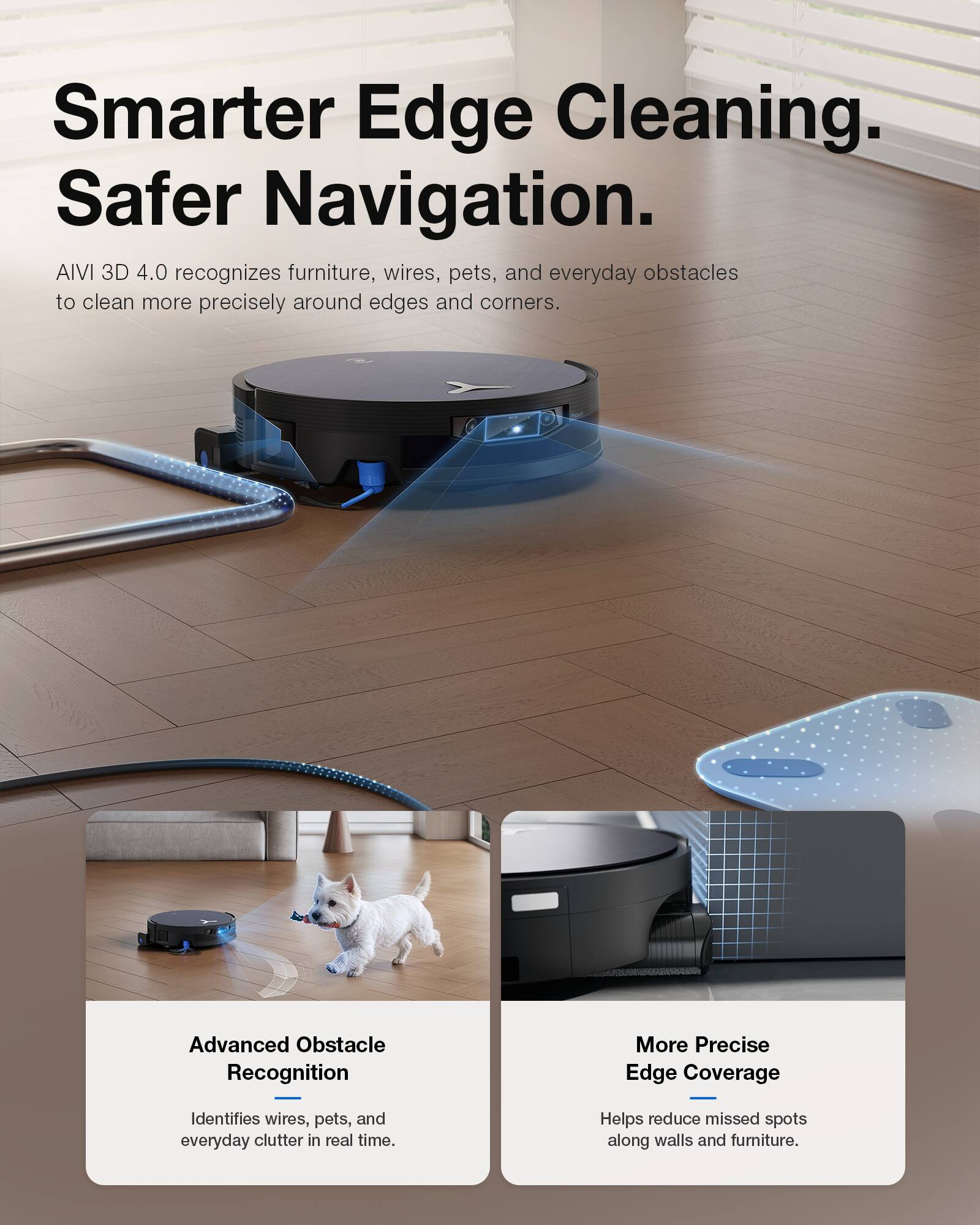 Smarter Edge Cleaning. Safer Navigation.  
AIVI 3D 4.0 recognizes furniture, wires, pets, and everyday obstacles to clean more precisely around edges and corners.  

Advanced Obstacle Recognition  
Identifies wires, pets, and everyday clutter in real time.  

More Precise Edge Coverage  
Helps reduce missed spots along walls and furniture.