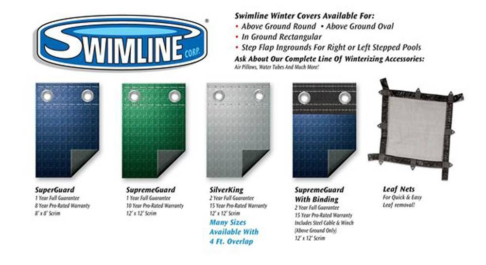SWIMLINE CORP.  
Swimline Winter Covers Available For:  
- Above Ground Round  
- Above Ground Oval  
- In Ground Rectangular  
- Step Flap Ingrounds For Right or Left Stepped Pools  

Ask About Our Complete Line of Winterizing Accessories:  
- Air Pillows  
- Water Tabs  
- And Much More!  

**SuperGuard**  
1 Year Full Guarantee  
8 Year Pro-Rated Warranty  
8 x 8 Scrim  

**SupremeGuard**  
1 Year Full Guarantee  
10 Year Pro-Rated Warranty  
12 x 12 Scrim  

**SilverKing**  
2 Year Full Guarantee  
15 Year Pro-Rated Warranty  
12 x 12 Scrim  
Many Sizes Available With 4 Ft. Overlap  

**SupremeGuard With Binding**  
2 Year Full Guarantee  
15 Year Pro-Rated Warranty  
Includes Steel Cable & Winch (Above Ground Only)  
12 x 12 Scrim  

**Leaf Nets**  
For Quick & Easy Leaf Removal!