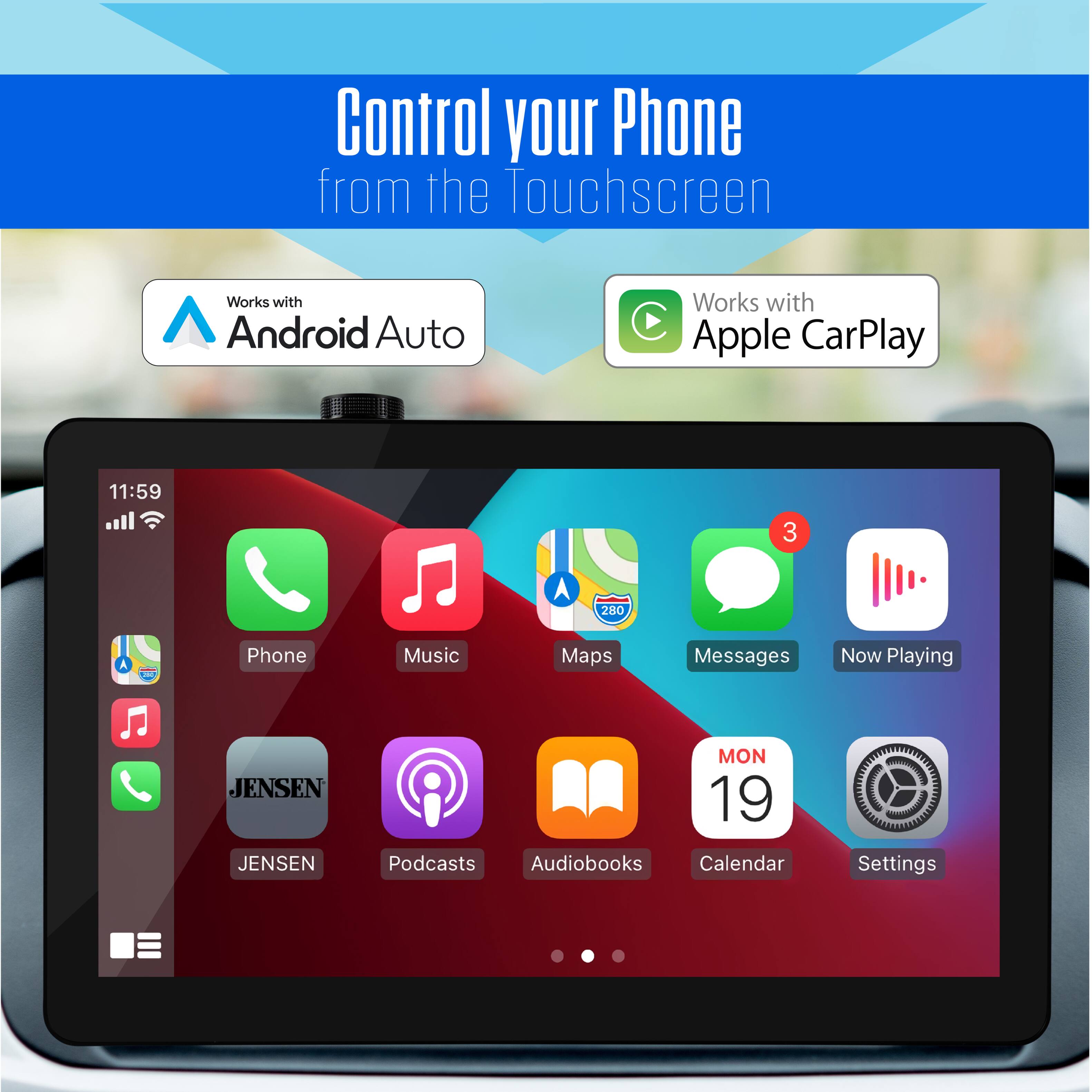 Control your Phone from the Touchscreen  
Works with Android Auto  
Works with Apple CarPlay  

11:59  
3 A 280  

Phone Music Maps Messages Now Playing  
JENSEN JENSEN MON 19  
Podcasts Audiobooks Calendar Settings