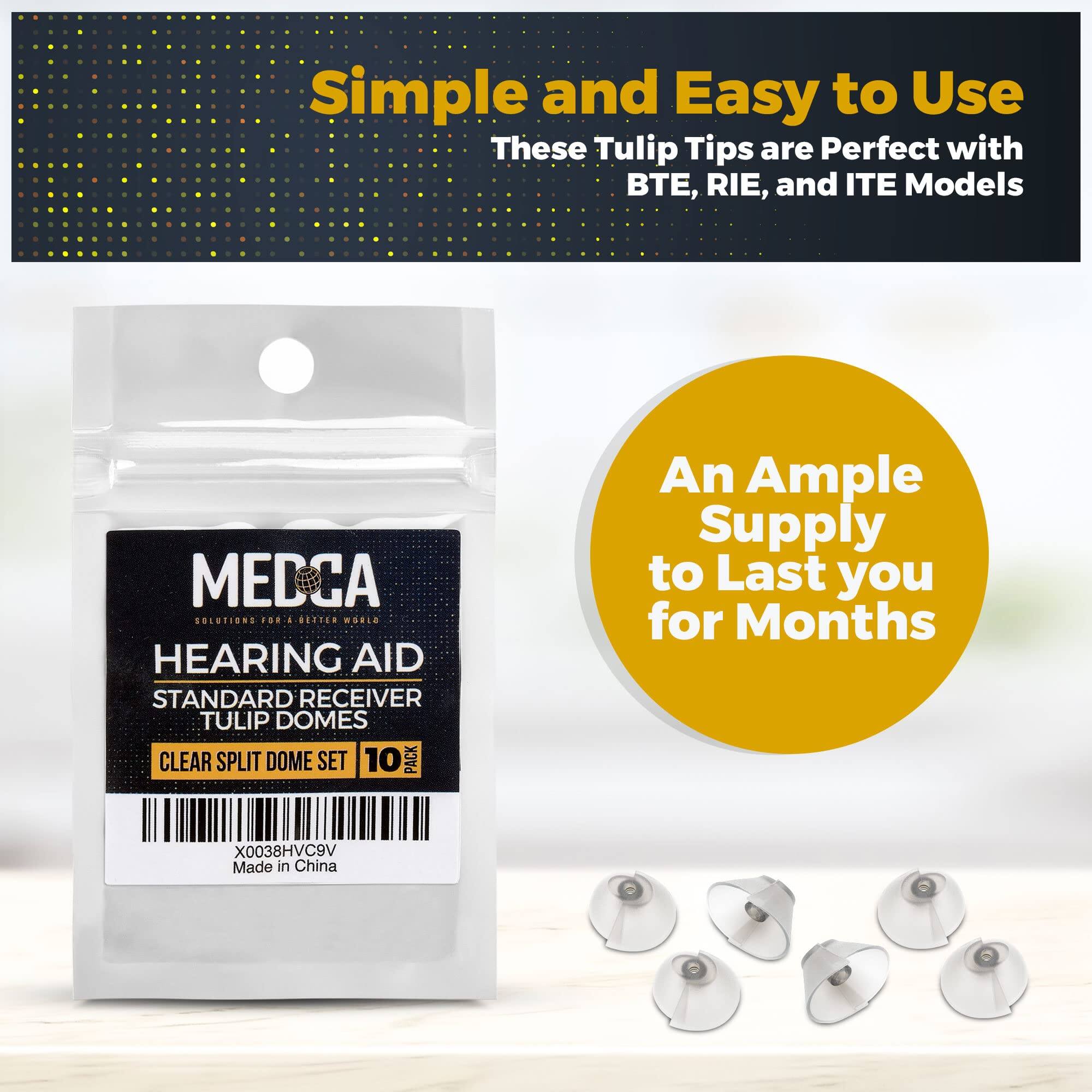 Simple and Easy to Use  
These Tulip Tips are Perfect with BTE, RIE, and ITE Models  

MEDCA  
SOLUTIONS FOR A BETTER WORLD  

HEARING AID  
STANDARD RECEIVER  
TULIP DOMES  
CLEAR SPLIT DOME SET  
10 PACK  

X0038HVC9V  
Made in China  

An Ample Supply to Last you for Months