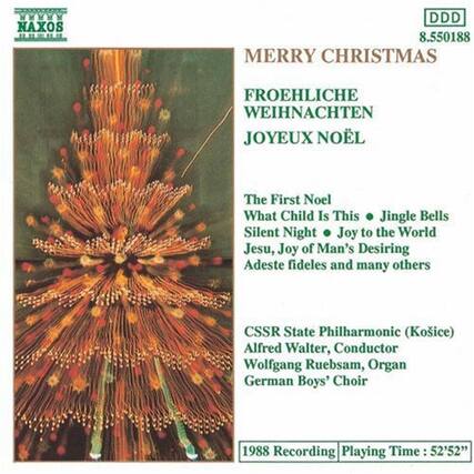 NAXOS
DDD 8.550188
MERRY CHRISTMAS
FROEHLICHE WEIHNACHTEN
JOYEUX NOËL
The First Noel
What Child Is This
Jingle Bells
Silent Night
Joy to the World
Jesu, Joy of Man's Desiring
Adeste fideles and many others
CSSR State Philharmonic (Košice)
Alfred Walter, Conductor
Wolfgang Ruebsam, Organ
German Boys' Choir
1988 Recording
Playing Time: 52'52"