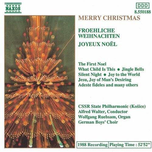 NAXOS  
DDD 8.550188  

MERRY CHRISTMAS  
FROEHLICHE WEIHNACHTEN  
JOYEUX NOËL  

The First Noel  
What Child Is This  
Jingle Bells  
Silent Night  
Joy to the World  
Jesu, Joy of Man's Desiring  
Adeste fideles and many others  

CSSR State Philharmonic (Košice)  
Alfred Walter, Conductor  
Wolfgang Ruebsam, Organ  
German Boys' Choir  

1988 Recording  
Playing Time: 52'52"
