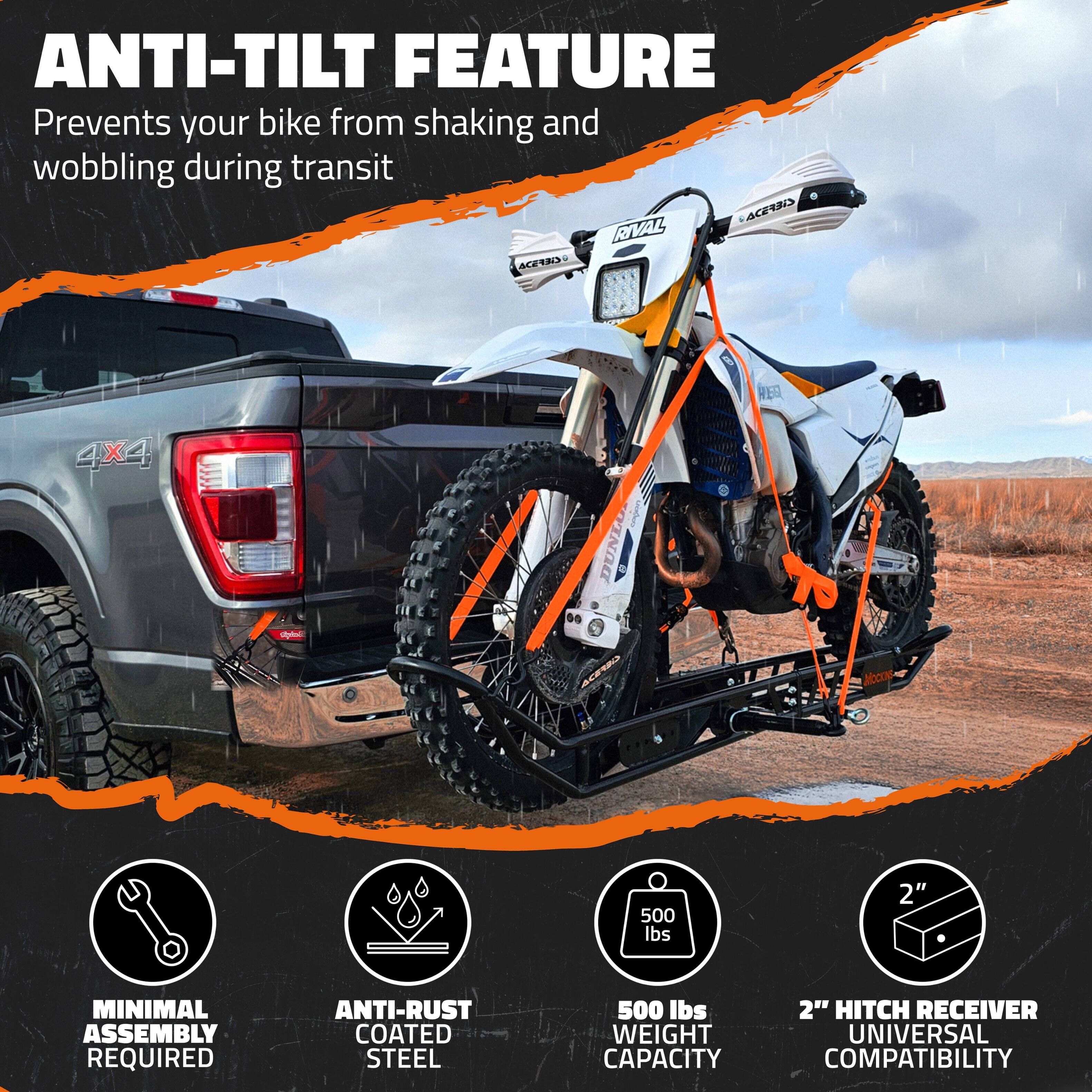 ANTI-TILT FEATURE  
Prevents your bike from shaking and wobbling during transit  

MINIMAL ASSEMBLY REQUIRED  

ANTI-RUST COATED STEEL  

500 lbs WEIGHT CAPACITY  

2" HITCH RECEIVER UNIVERSAL COMPATIBILITY
