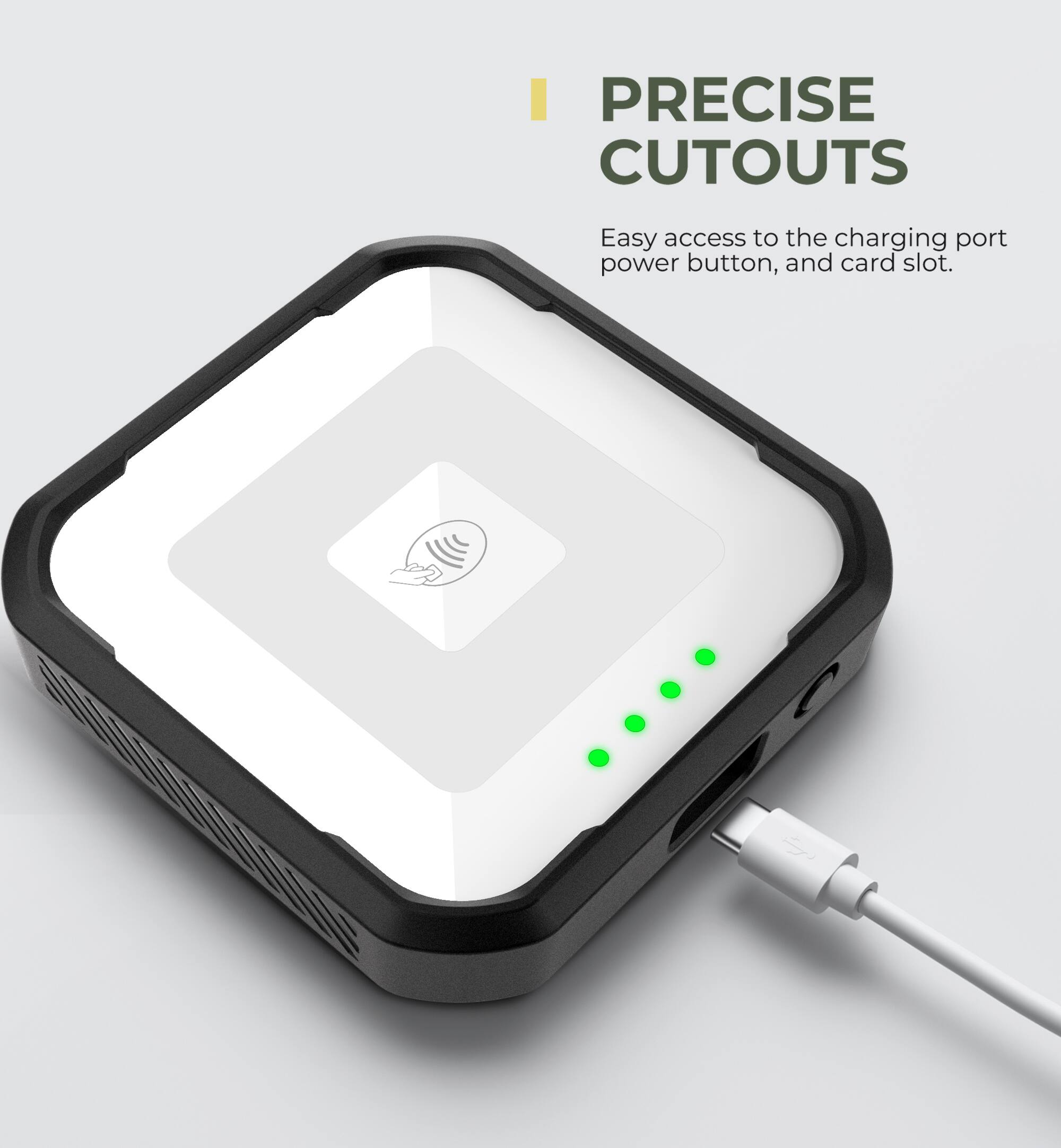 PRECISE CUTOUTS  
Easy access to the charging port, power button, and card slot.