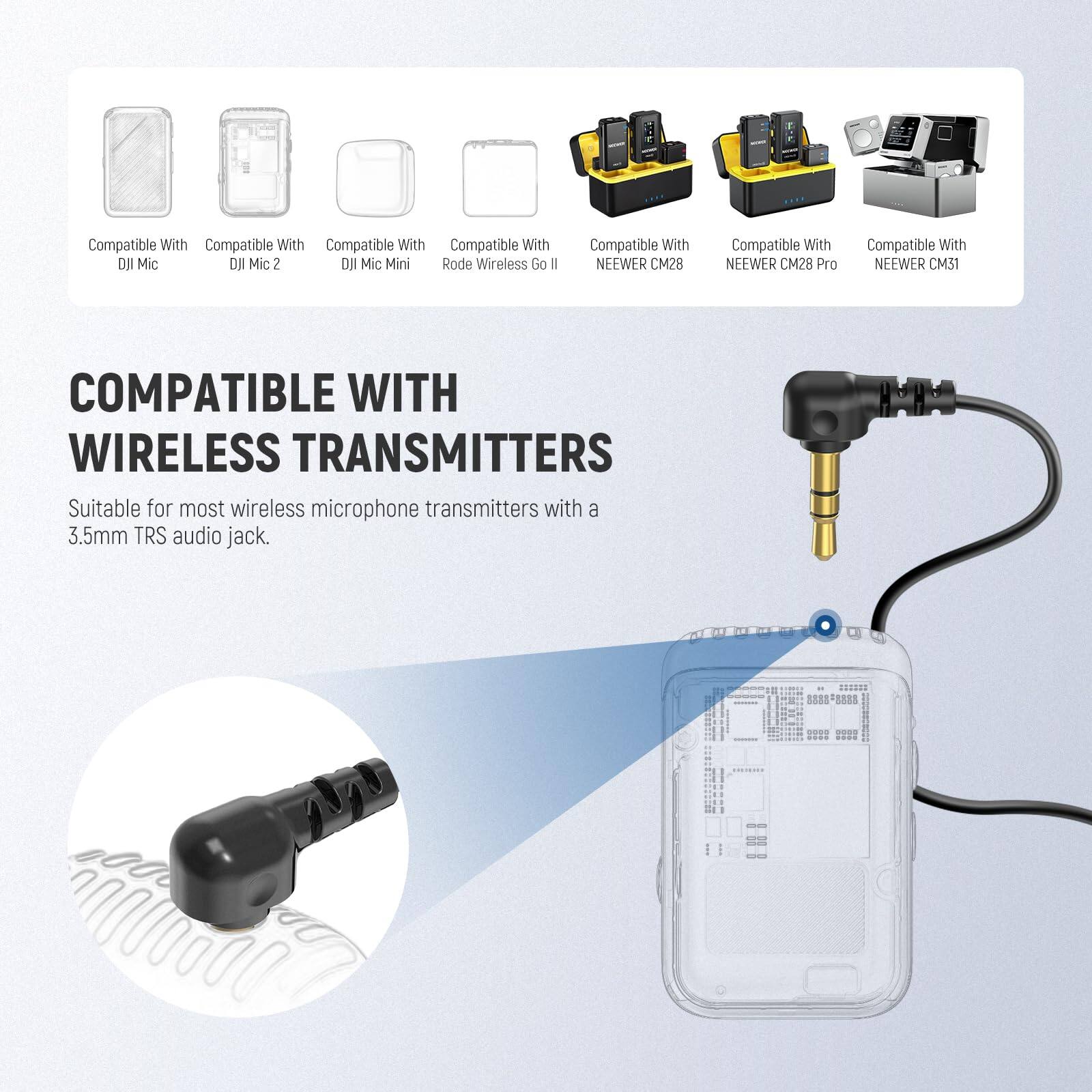 Compatible With  
- DJI Mic  
- DJI Mic 2  
- DJI Mic Mini  
- Rode Wireless Go II  
- NEEWER CM28  
- NEEWER CM28 Pro  
- NEEWER CM31  

COMPATIBLE WITH WIRELESS TRANSMITTERS  
Suitable for most wireless microphone transmitters with a 3.5mm TRS audio jack.