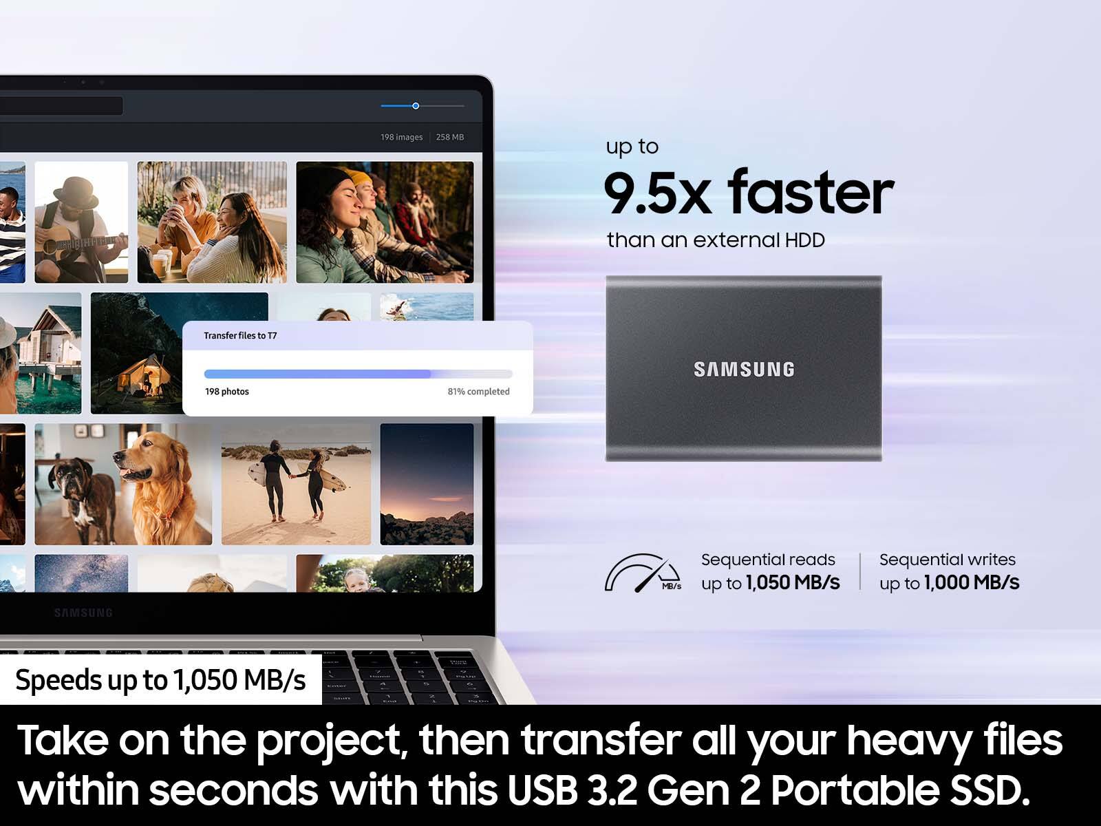 - amigH 198 Images 258 MB up to 9.5x faster than an external HDD
- Transfer files to T7
- 198 photos
- 87% completed
- SAMSUNG
- Sequential reads up to 1,050 MB/s
- Sequential writes up to 1,000 MB/s
- SAMSUNG
- Speeds up to 1,050 MB/s
- Take on the project, then transfer all your heavy files within seconds with this USB 3.2 Gen 2 Portable SSD.
