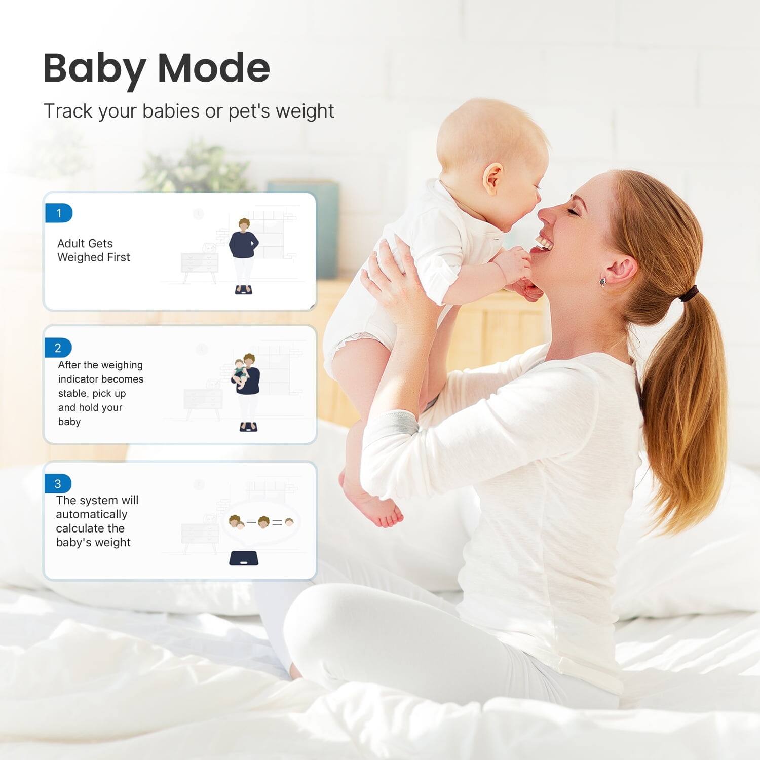 Baby Mode  
Track your babies or pet's weight

1. Adult Gets Weighed First  
2. After the weighing indicator becomes stable, pick up and hold your baby  
3. The system will automatically calculate the baby's weight