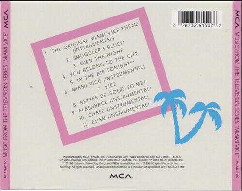 **MCA Music from the Television Series "Miami Vice"**

1. The Original Miami Vice Theme (Instrumental)
2. Smuggler's Blues*
3. Own to the City
4. You Belong Tonight**
5. In the Air (Instrumental)
6. Miami Vice (Instrumental)
7. Better Be Good to Me!
8. Better Be Good to Me! (Instrumental)
9. Flashback (Instrumental)
10. Chase (Instrumental)
11. Evan (Instrumental)

*Manufactured by MCA Records, Inc., 70 Universal City Plaza, Universal City, CA 91608
© 1985 Universal City Studios Inc., 1985 MCA Records Inc., 1984 MCA Records Inc.
Atlantic Recording Corp. and WEA International Inc. t1984 Capitol Records Inc.
Warning: All rights reserved. Unauthorized duplication is a violation of applicable laws.

MCAD-6150

MCA Music from the Television Series "Miami Vice" MCAD-6150
