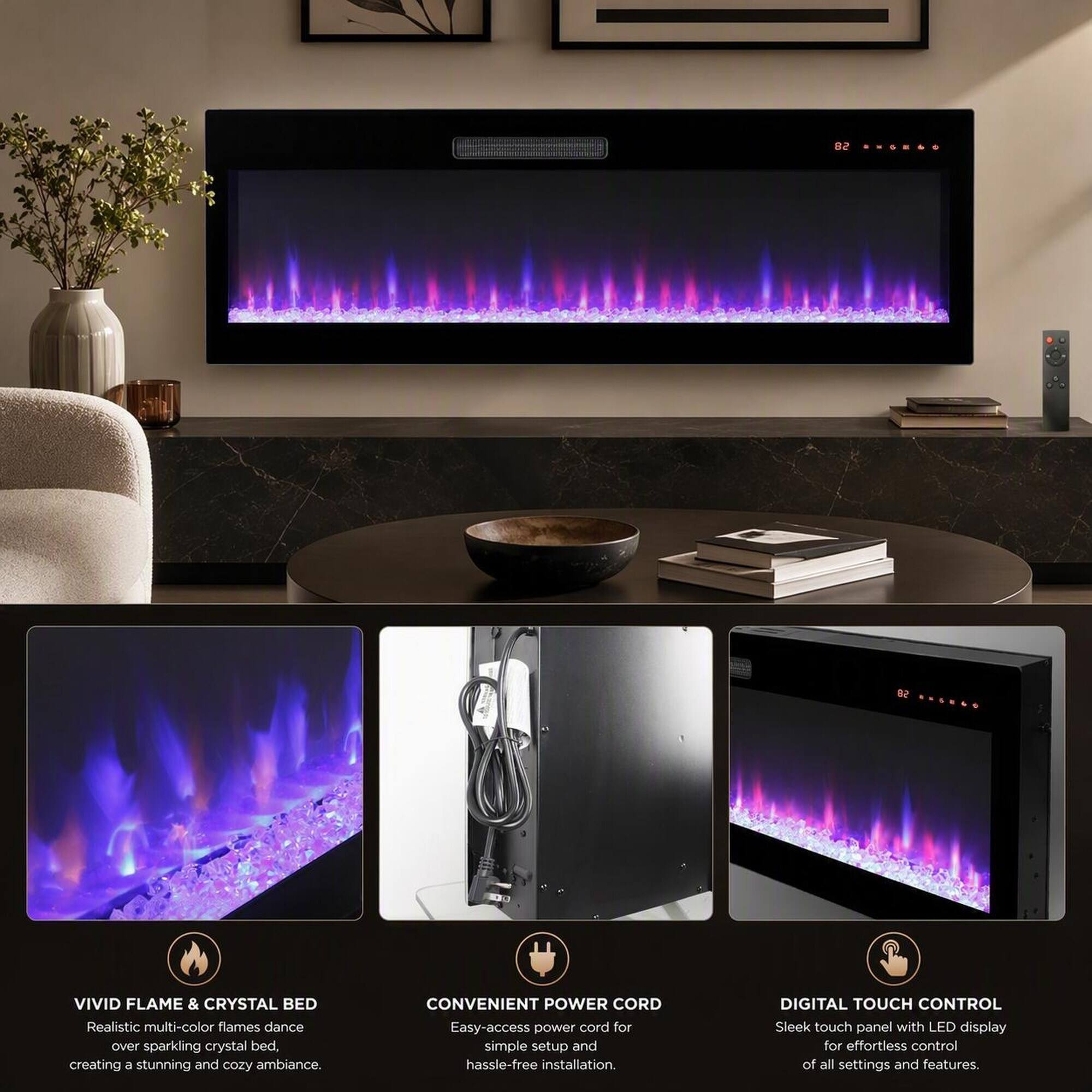 82 ANGH60 - SB ......
VIVID FLAME & CRYSTAL BED
Realistic multi-color flames dance over sparkling crystal bed, creating a stunning and cozy ambiance.
CONVENIENT POWER CORD
Easy-access power cord for simple setup and hassle-free installation.
DIGITAL TOUCH CONTROL
Sleek touch panel with LED display for effortless control of all settings and features.