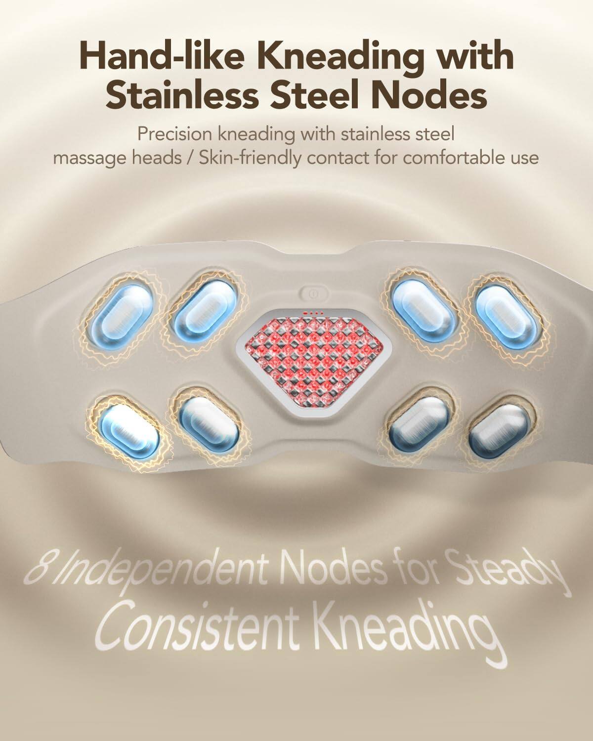 Hand-like Kneading with Stainless Steel Nodes

Precision kneading with stainless steel massage heads / Skin-friendly contact for comfortable use

8 Independent Nodes for Steady Consistent Kneading