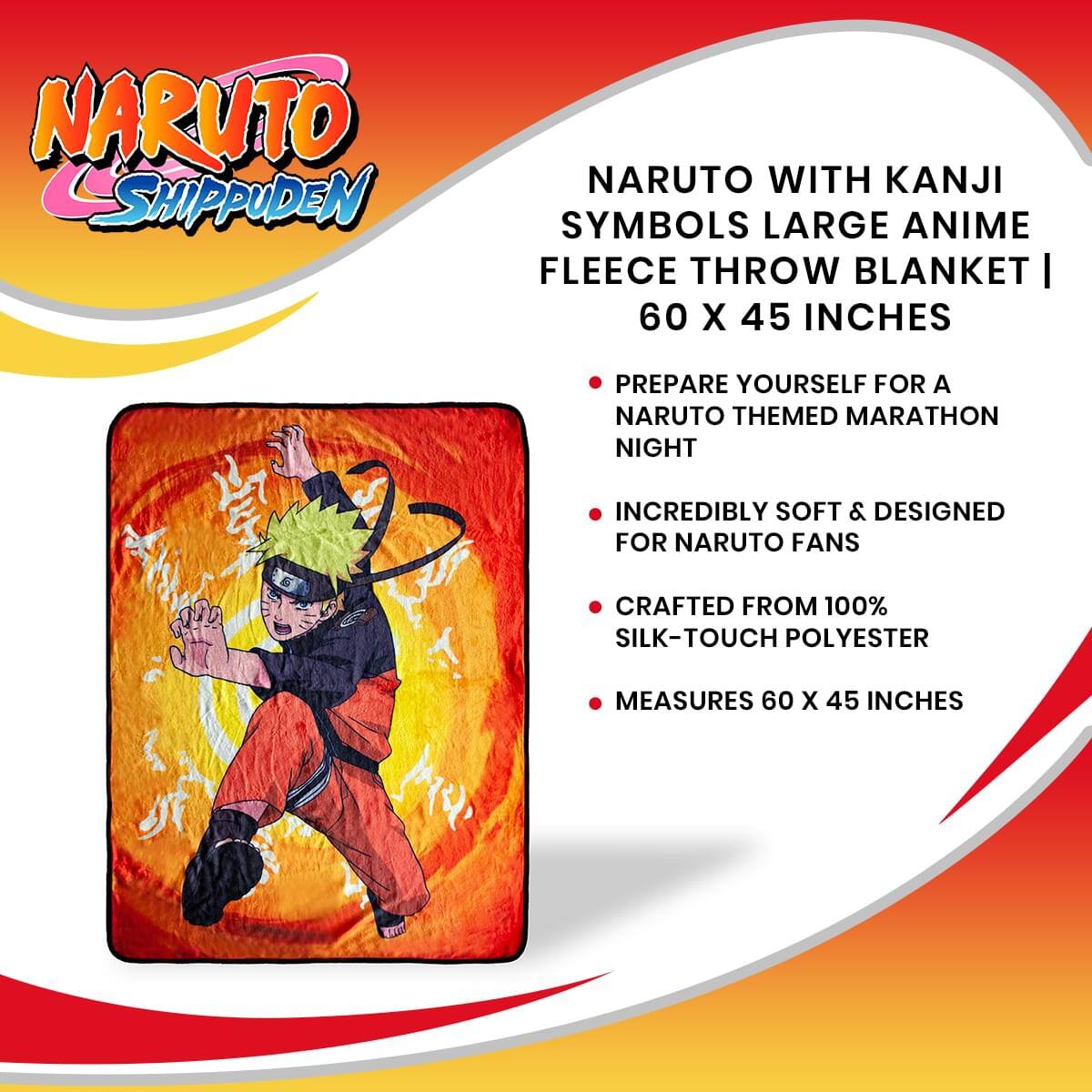 NARUTO SHIPPUDEN

NARUTO WITH KANJI SYMBOLS LARGE ANIME FLEECE THROW BLANKET | 60 X 45 INCHES

- PREPARE YOURSELF FOR A NARUTO THEMED MARATHON NIGHT
- INCREDIBLY SOFT & DESIGNED FOR NARUTO FANS
- CRAFTED FROM 100% SILK-TOUCH POLYESTER
- MEASURES 60 X 45 INCHES