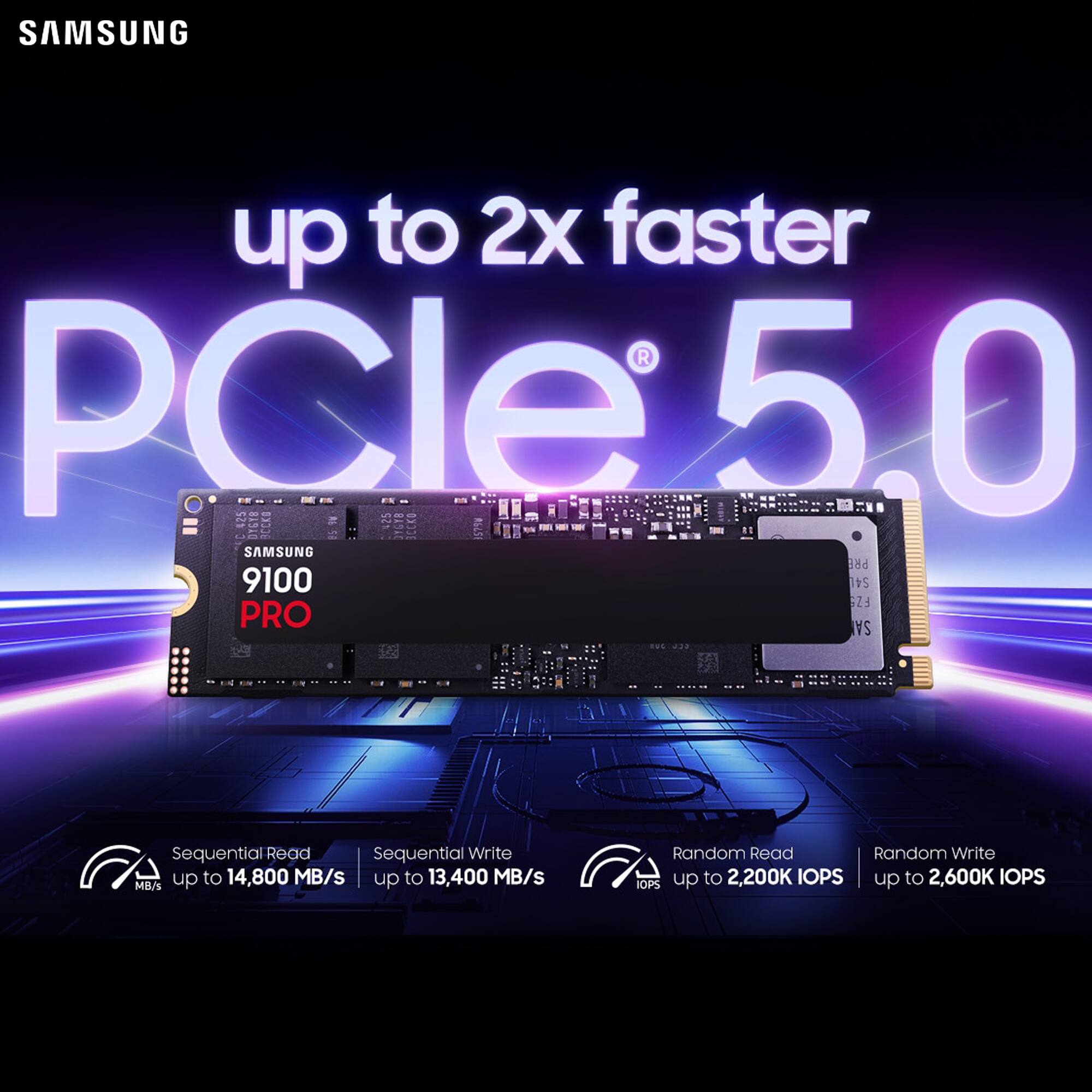 SAMSUNG up to 2x faster PCIe 5.0  
SAMSUNG 9100 PRO  
Sequential Read: up to 14,800 MB/s  
Sequential Write: up to 13,400 MB/s  
Random Read: up to 2,200K IOPS  
Random Write: up to 2,600K IOPS