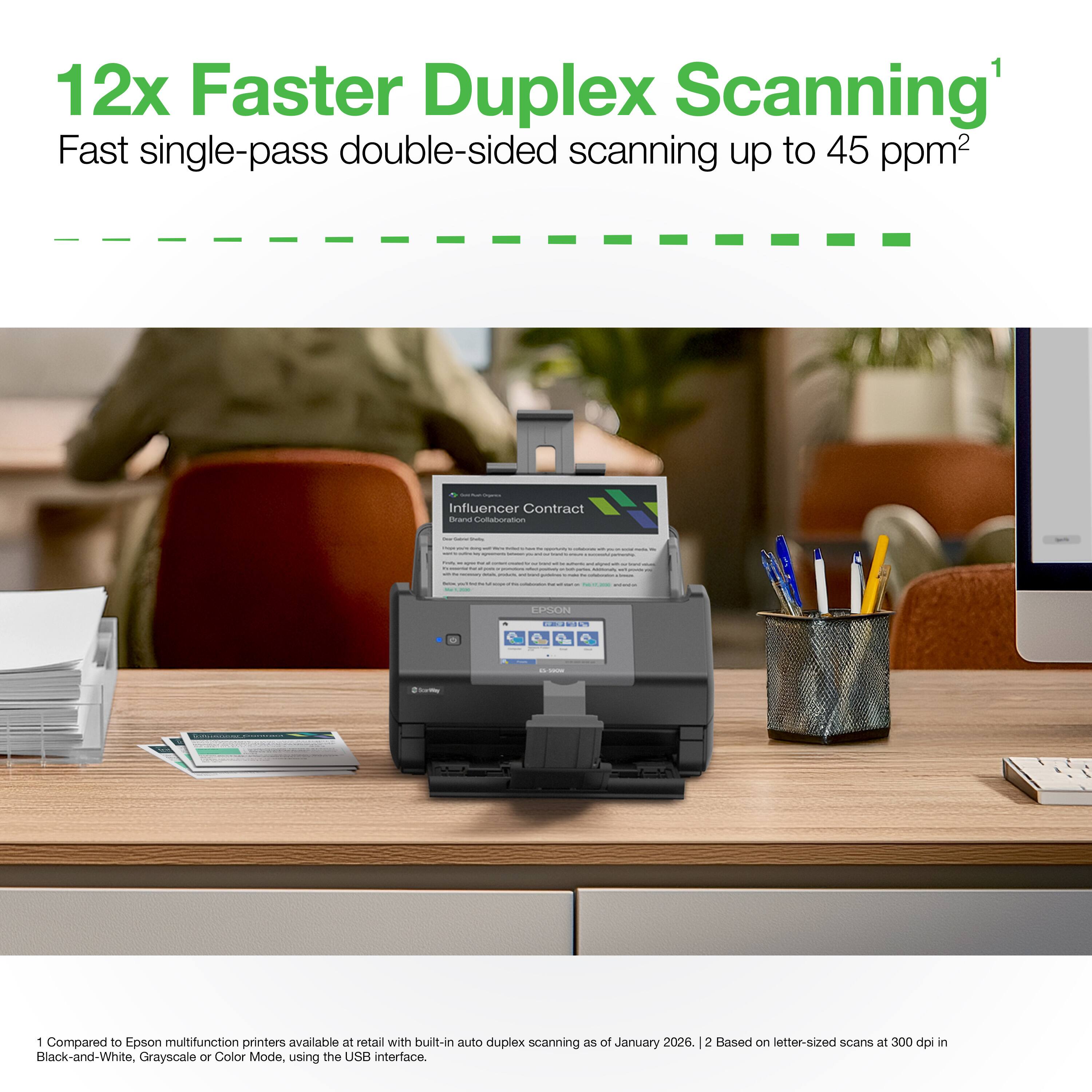 12x Faster Duplex Scanning¹  
Fast single-pass double-sided scanning up to 45 ppm²  

1 Compared to Epson multifunction printers available at retail with built-in auto duplex scanning as of January 2026.  
2 Based on letter-sized scans at 300 dpi in Black-and-White, Grayscale or Color Mode, using the USB interface.