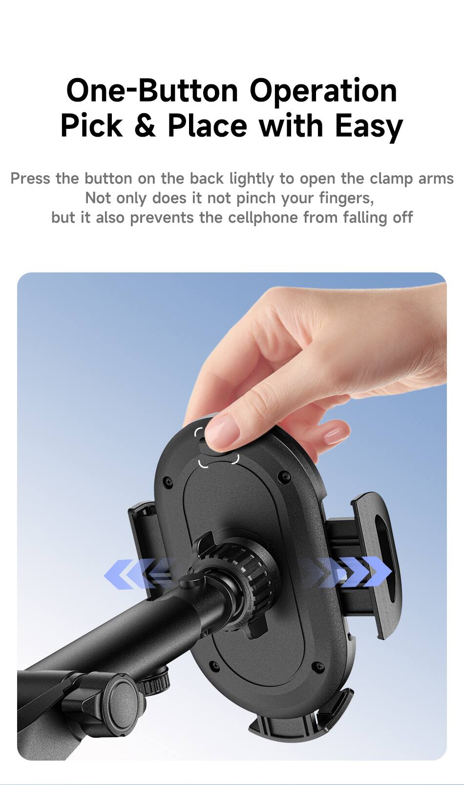 One-Button Operation Pick & Place with Easy

Press the button on the back lightly to open the clamp arms. Not only does it not pinch your fingers, but it also prevents the cellphone from falling off.
