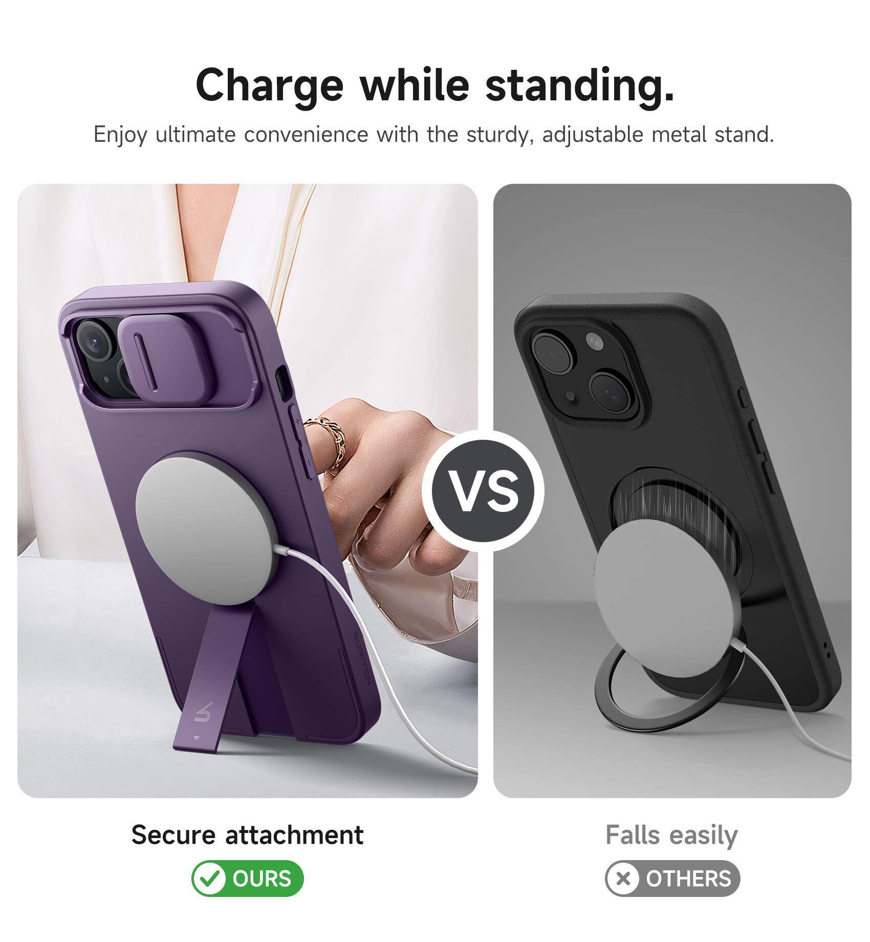 Charge while standing.  
Enjoy ultimate convenience with the sturdy, adjustable metal stand.  

VS  

Secure attachment  
✅ OURS  

Falls easily  
❌ OTHERS