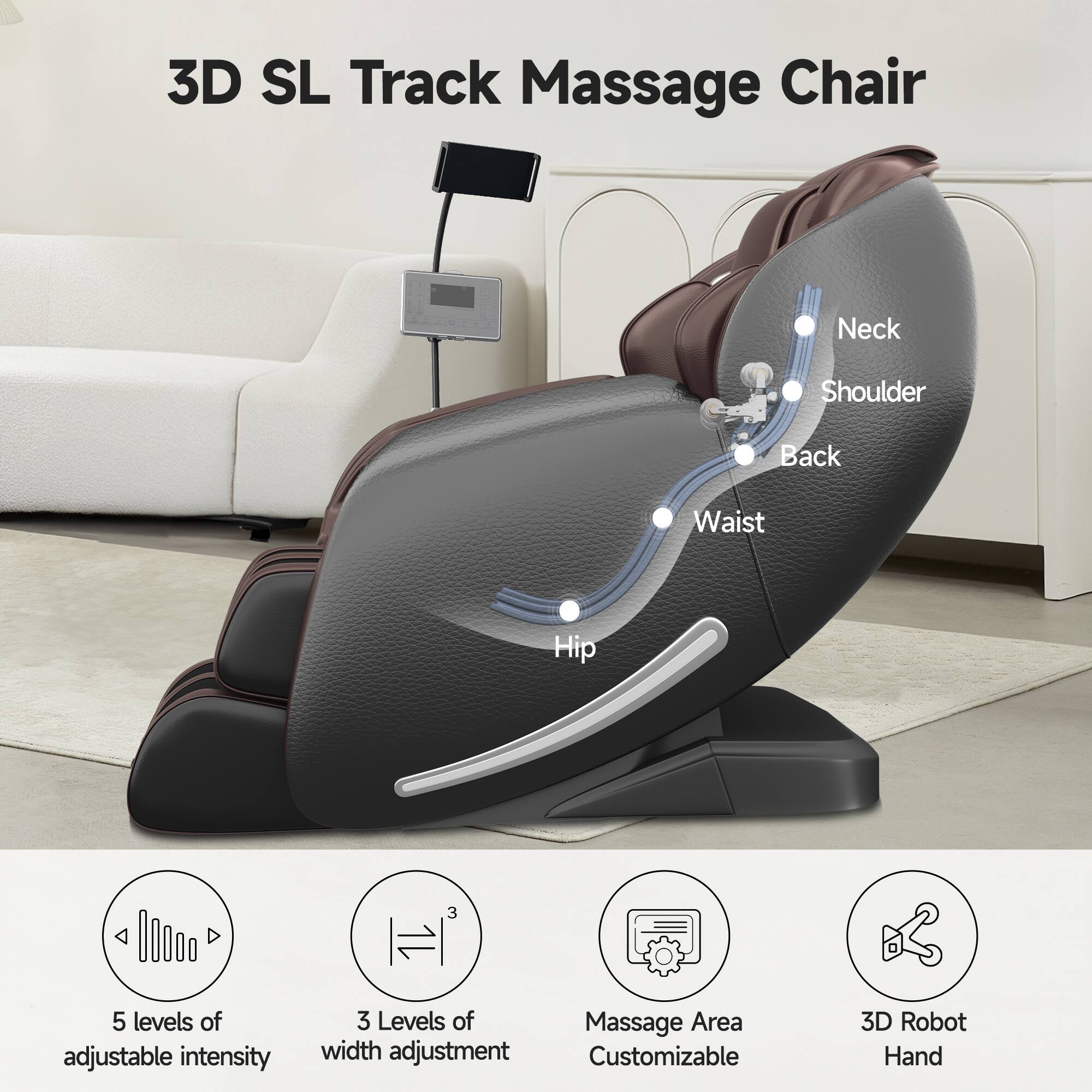 3D SL Track Massage Chair

Neck  
Shoulder  
Back  
Waist  
Hip

5 levels of adjustable intensity  
3 Levels of width adjustment  
Massage Area Customizable  
3D Robot Hand