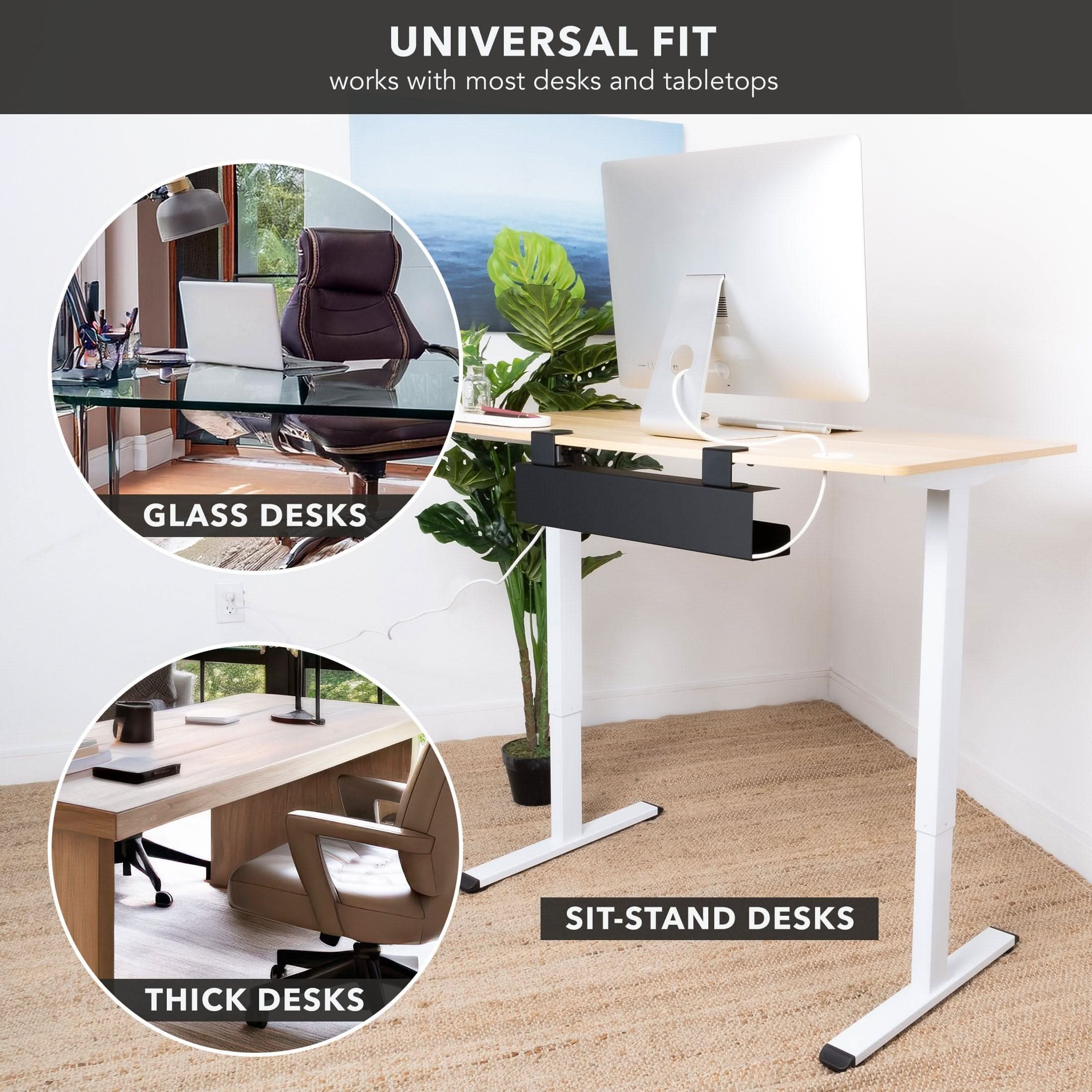 UNIVERSAL FIT  
works with most desks and tabletops  

GLASS DESKS  
SIT-STAND DESKS  
THICK DESKS