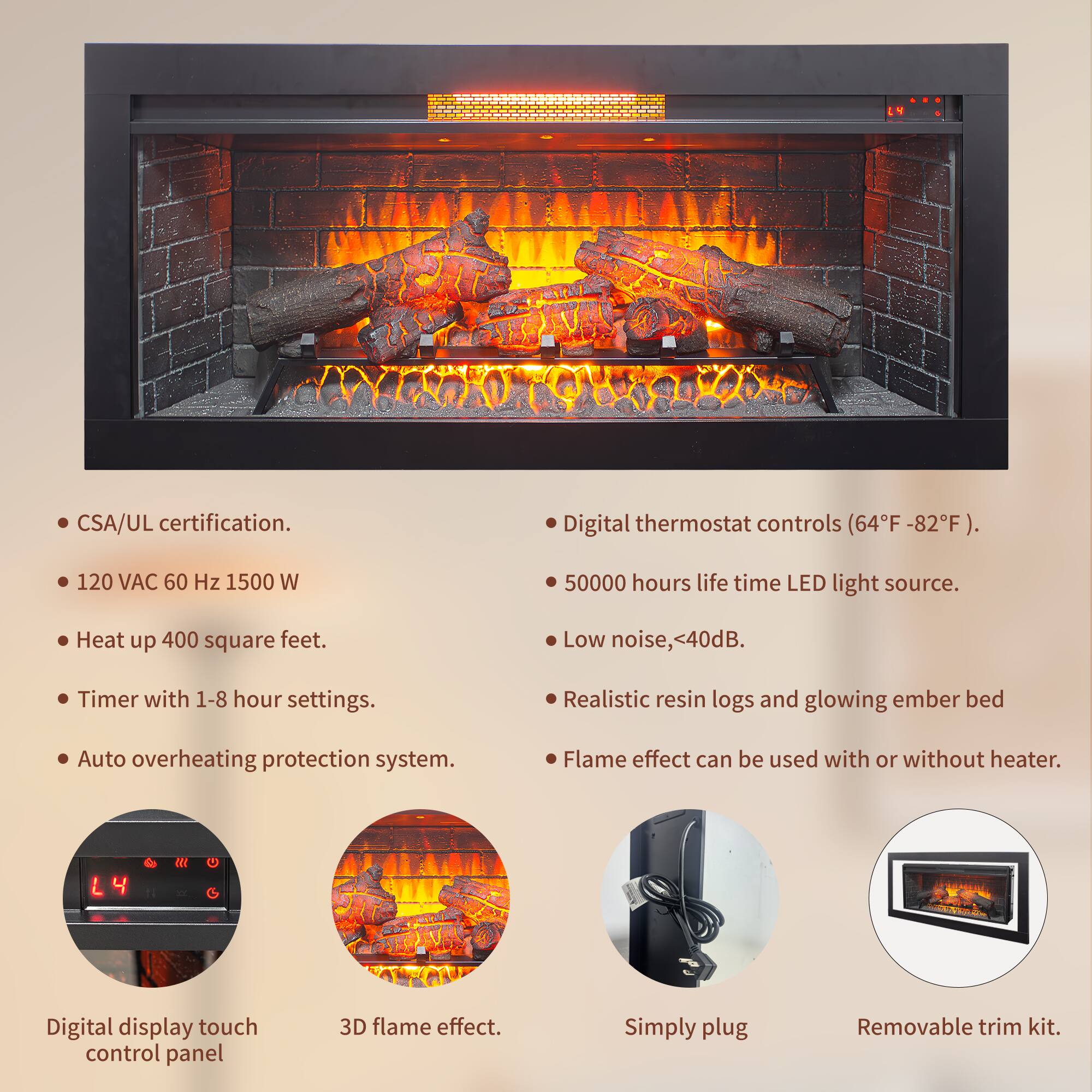 - CSA/UL certification.
- 120 VAC 60 Hz 1500 W
- Heat up 400 square feet.
- Timer with 1-8 hour settings.
- Auto overheating protection system.
- Digital thermostat controls (64°F - 82°F).
- 50000 hours life time LED light source.
- Low noise, <40dB.
- Realistic resin logs and glowing ember bed
- Flame effect can be used with or without heater.
- Digital display touch control panel
- 3D flame effect.
- Simply plug
- Removable trim kit.