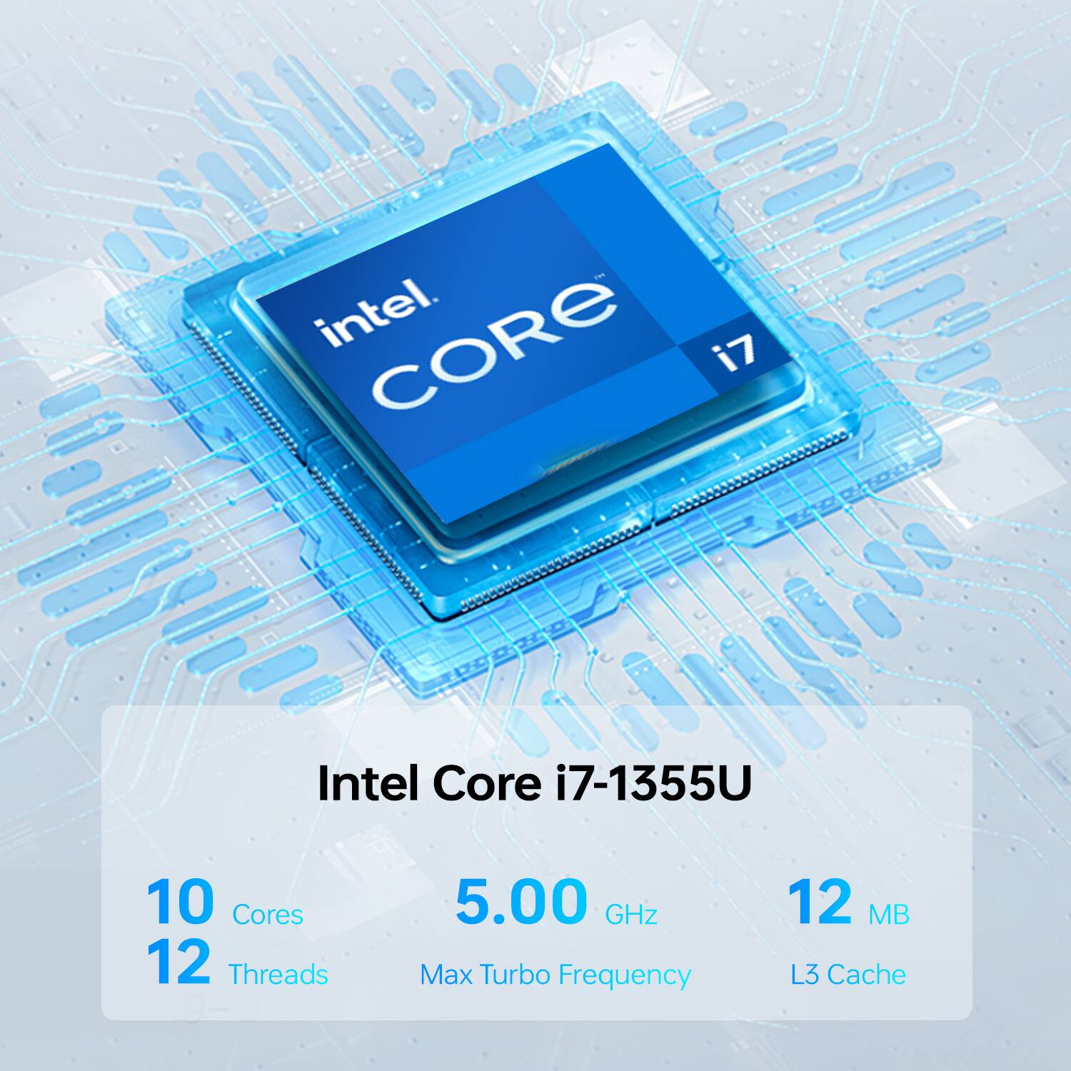 Intel Core i7-1355U  
10 Cores  
12 Threads  
5.00 GHz Max Turbo Frequency  
12 MB L3 Cache