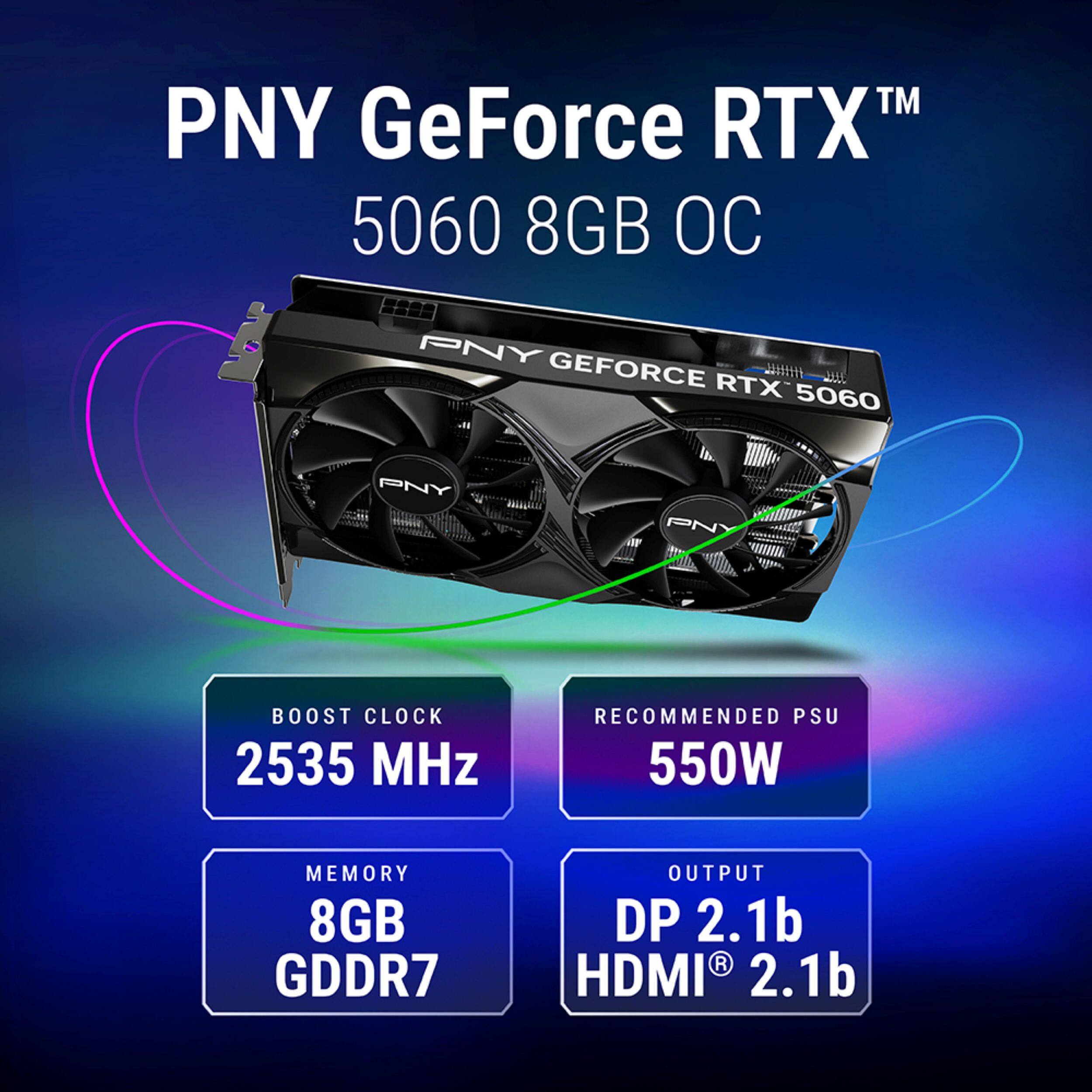 PNY GeForce RTX™ 5060 8GB OC

PNY GEFORCE RTX 5060

BOOST CLOCK 2535 MHz

RECOMMENDED PSU 550W

MEMORY 8GB GDDR7

OUTPUT DP 2.1b HDMI® 2.1b