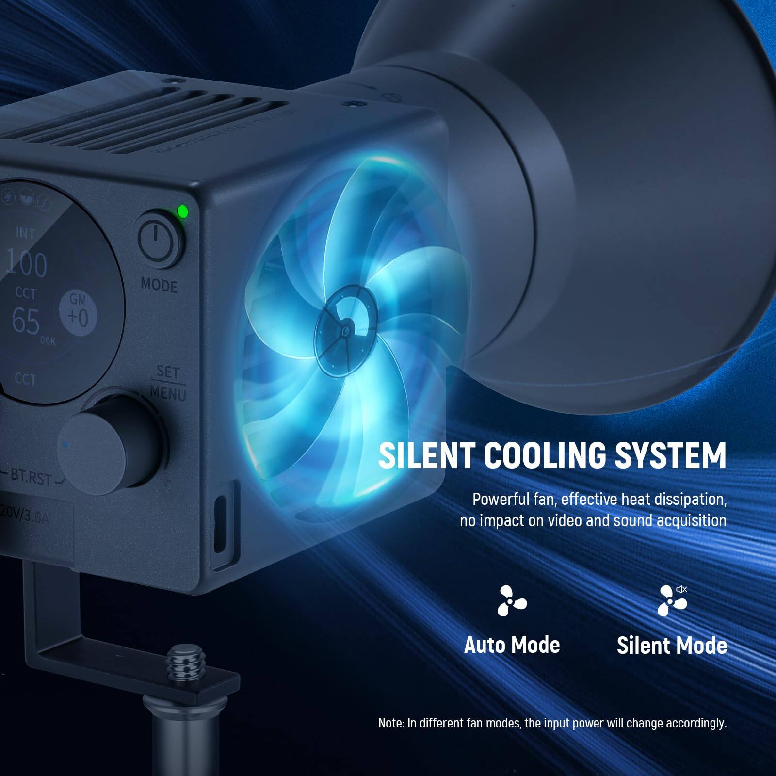 INT 100 CCT GM 65 +0 00K MODE CCT SET MENU BT.RST 20V/3.6A

SILENT COOLING SYSTEM  
Powerful fan, effective heat dissipation, no impact on video and sound acquisition

Cx Auto Mode Silent Mode

Note: In different fan modes, the input power will change accordingly.