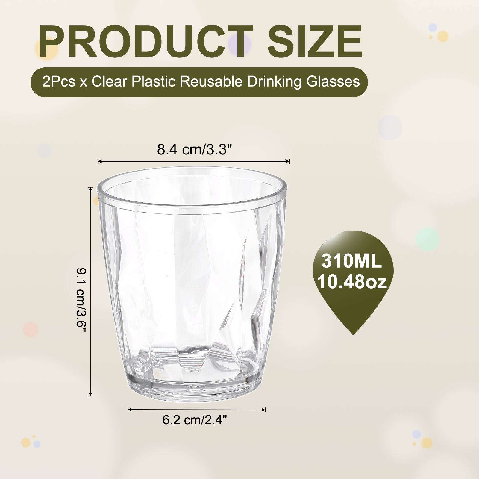 PRODUCT SIZE  
2Pcs x Clear Plastic Reusable Drinking Glasses  
8.4 cm/3.3"  
9.1 cm/3.6"  
310ML 10.48oz  
6.2 cm/2.4"