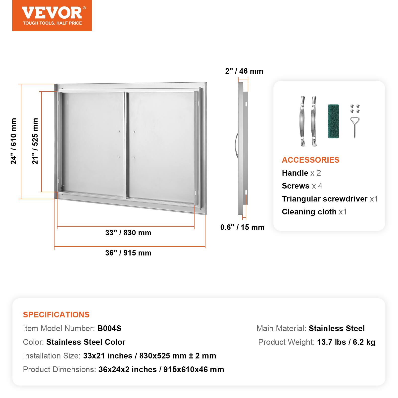 VEVOR TOUGH TOOLS. HALF PRICE

2" / 46 mm
24" / 610 mm
21" / 525 mm
33" / 830 mm
0.6" / 15 mm
36" / 915 mm

ACCESSORIES
Handle x 2
Screws x 4
Triangular screwdriver x 1
Cleaning cloth x 1

SPECIFICATIONS
Item Model Number: B004S
Main Material: Stainless Steel
Color: Stainless Steel Color
Installation Size: 33x21 inches / 830x525 mm
Product Weight: 13.7 lbs / 6.2 kg
Product Dimensions: 36x24x2 inches / 915x610x46 mm