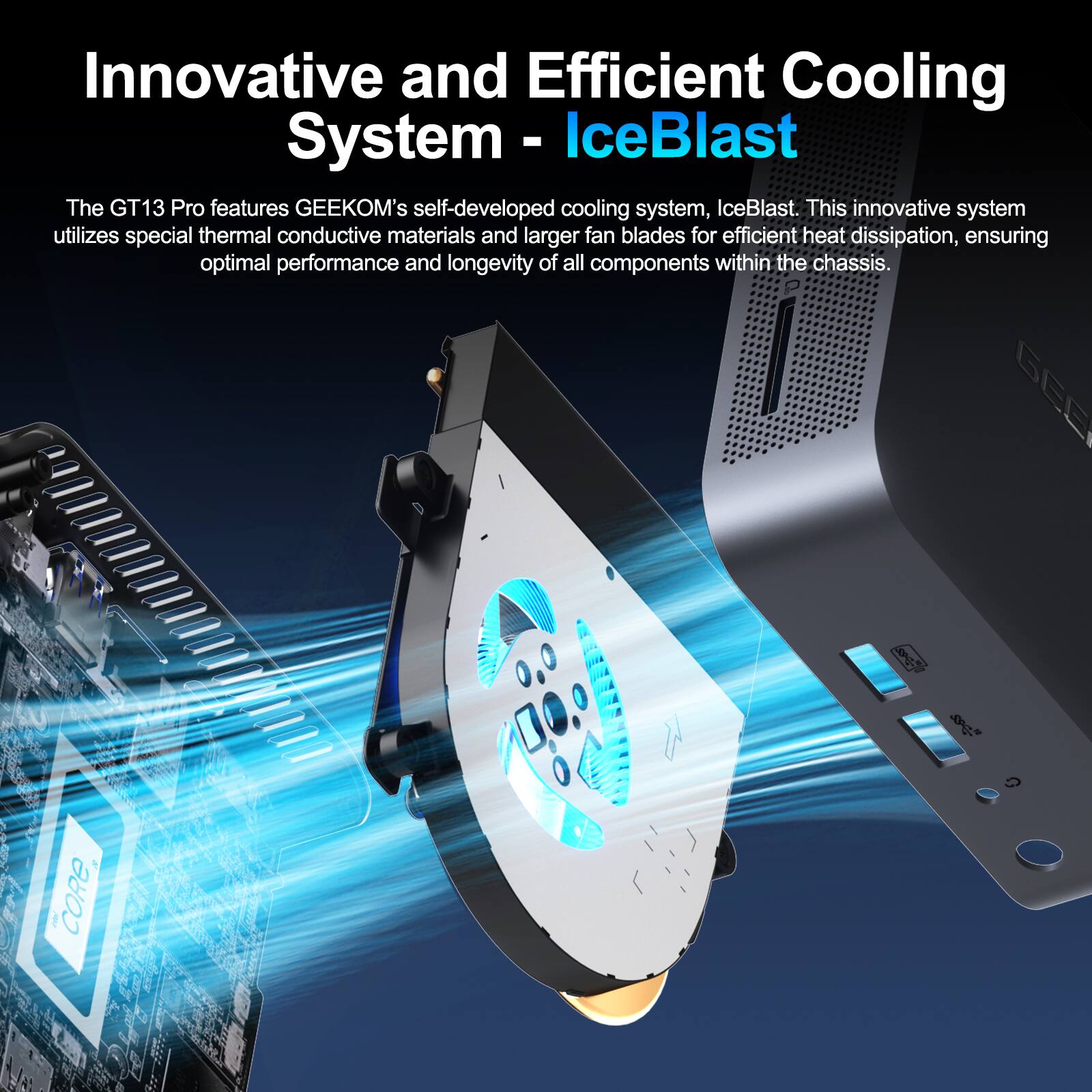 Innovative and Efficient Cooling System - IceBlast

The GT13 Pro features GEEKOM's self-developed cooling system, IceBlast. This innovative system utilizes special thermal conductive materials and larger fan blades for efficient heat dissipation, ensuring optimal performance and longevity of all components within the chassis.