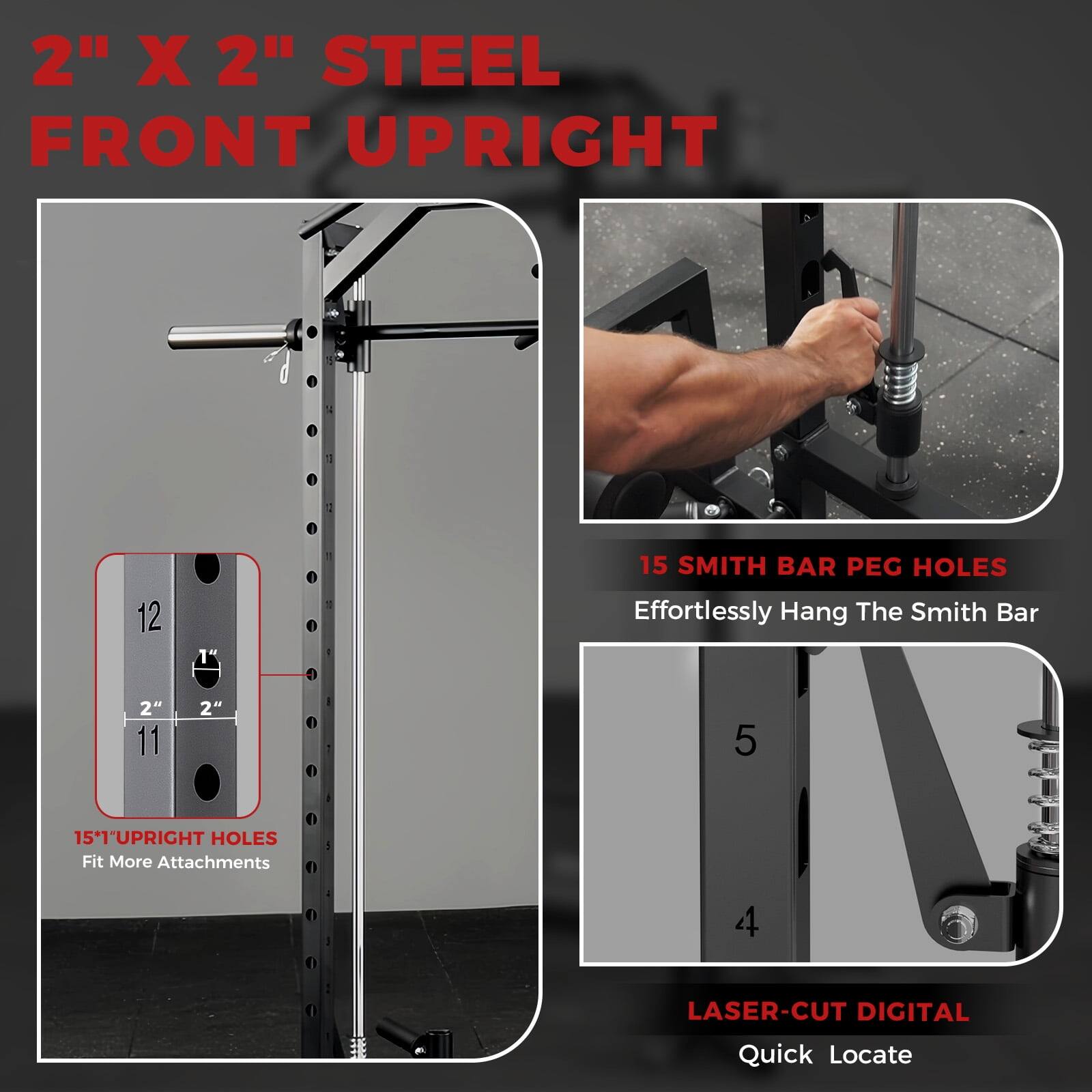 2" X 2" STEEL FRONT UPRIGHT

15" UPRIGHT HOLES
Fit More Attachments

15 SMITH BAR PEG HOLES
Effortlessly Hang The Smith Bar

LASER-CUT DIGITAL
Quick Locate