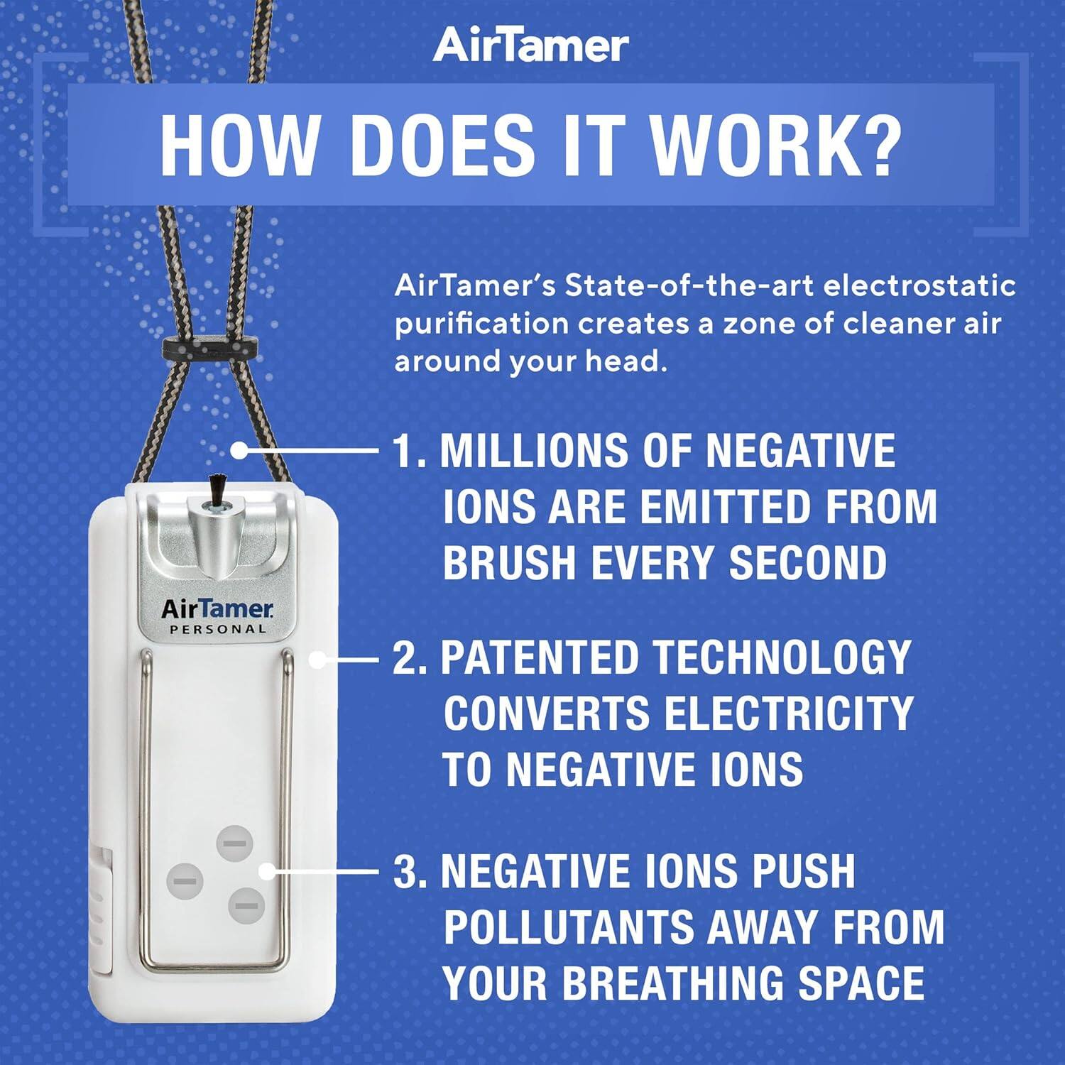 AirTamer HOW DOES IT WORK? AirTamer's State-of-the-art electrostatic purification creates a zone of cleaner air around your head. 1. MILLIONS OF NEGATIVE IONS ARE EMITTED FROM BRUSH EVERY SECOND 2. PATENTED TECHNOLOGY CONVERTS ELECTRICITY TO NEGATIVE IONS 3. NEGATIVE IONS PUSH POLLUTANTS AWAY FROM YOUR BREATHING SPACE