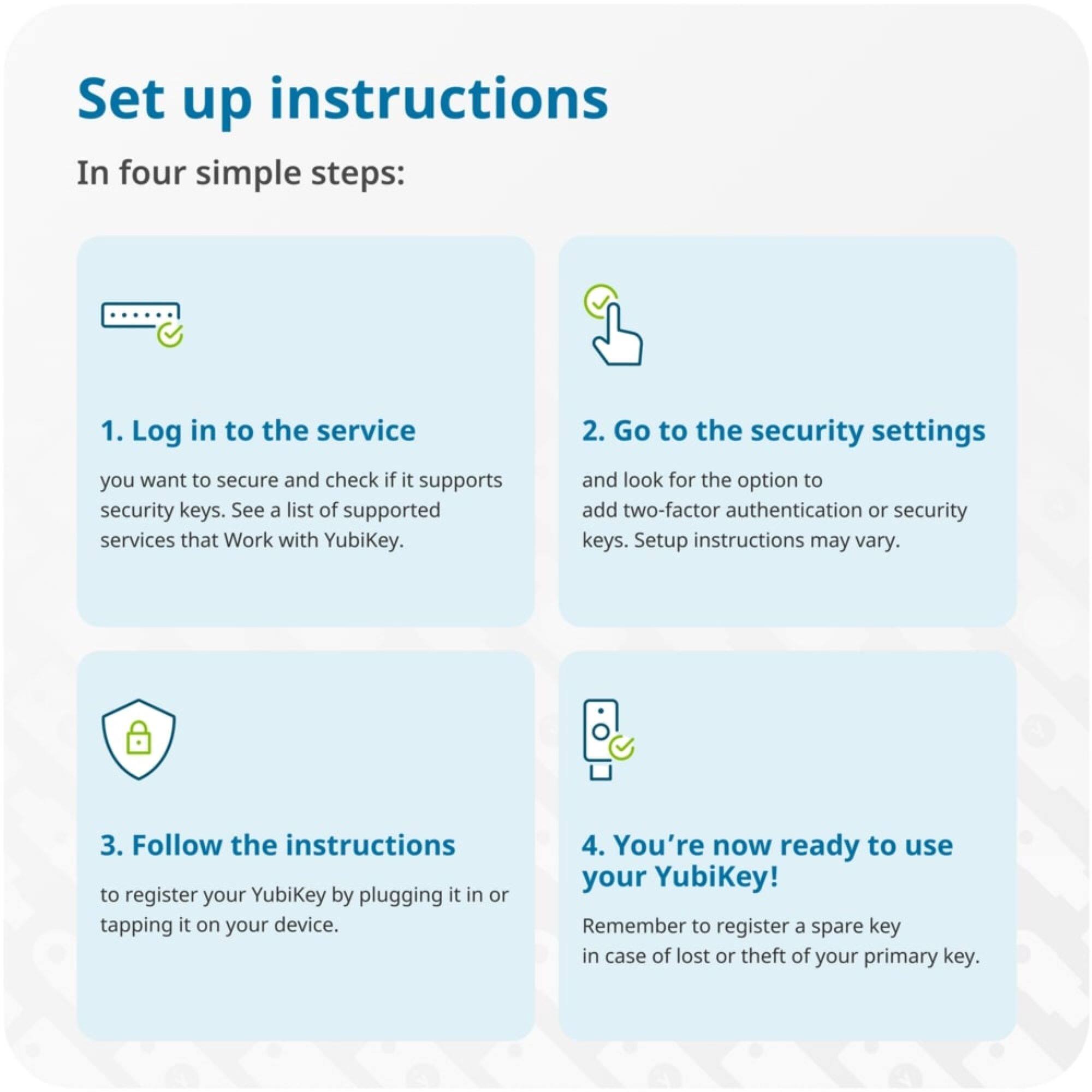 Set up instructions  
In four simple steps:

1. Log in to the service you want to secure and check if it supports security keys. See a list of supported services that Work with YubiKey.

2. Go to the security settings and look for the option to add two-factor authentication or security keys. Setup instructions may vary.

3. Follow the instructions to register your YubiKey by plugging it in or tapping it on your device.

4. You're now ready to use your YubiKey! Remember to register a spare key in case of lost or theft of your primary key.