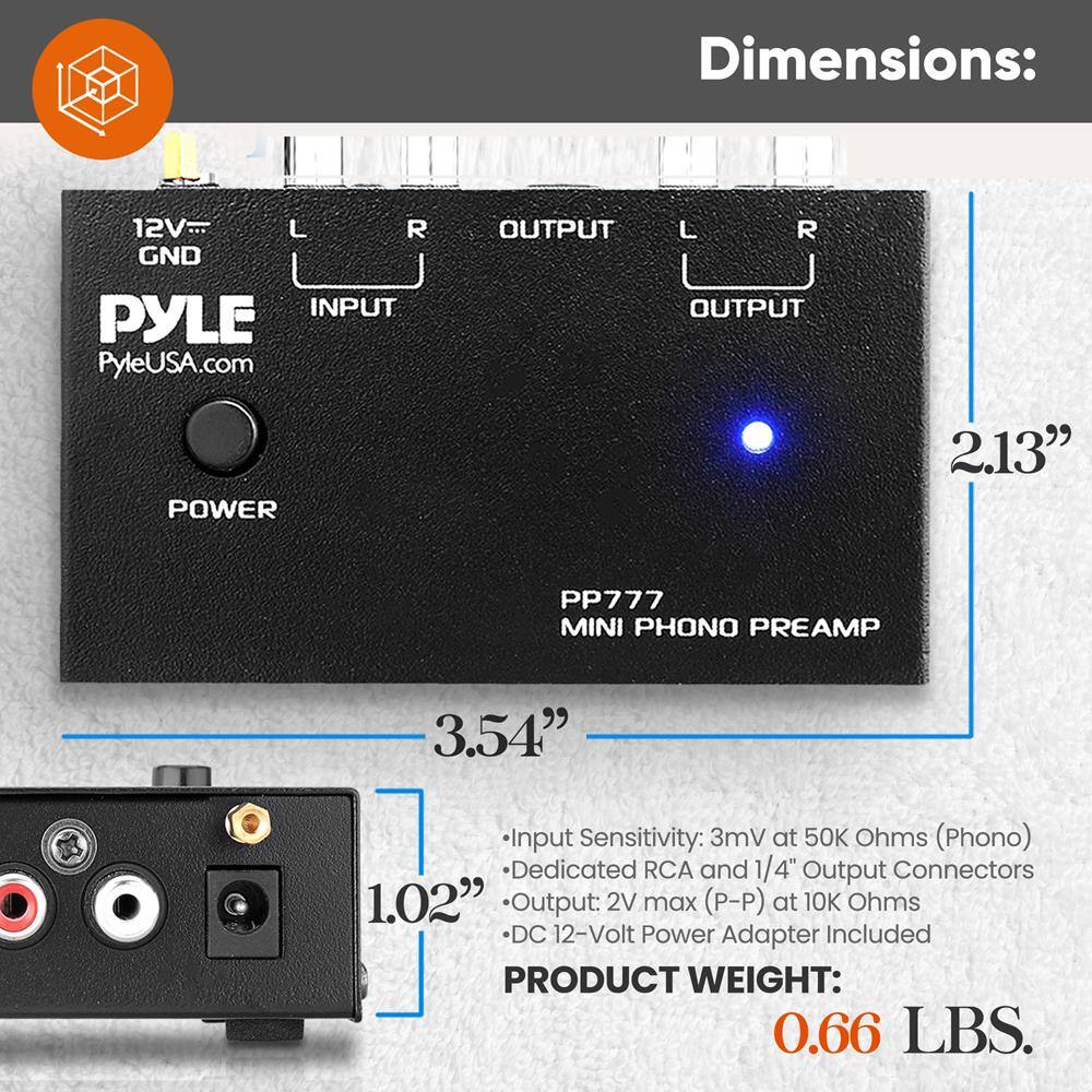 Dimensions:  
12V L R GND INPUT PYLE PyleUSA.com OUTPUT L R OUTPUT POWER  
PP777 MINI PHONO PREAMP  
2.13" x 3.54" x 1.02"  

Input Sensitivity: 3mV at 50K Ohms (Phono)  
Dedicated RCA and 1/4" Output Connectors  
Output: 2V max (P-P) at 10K Ohms  
DC 12-Volt Power Adapter Included  

PRODUCT WEIGHT: 0.66 LBS.