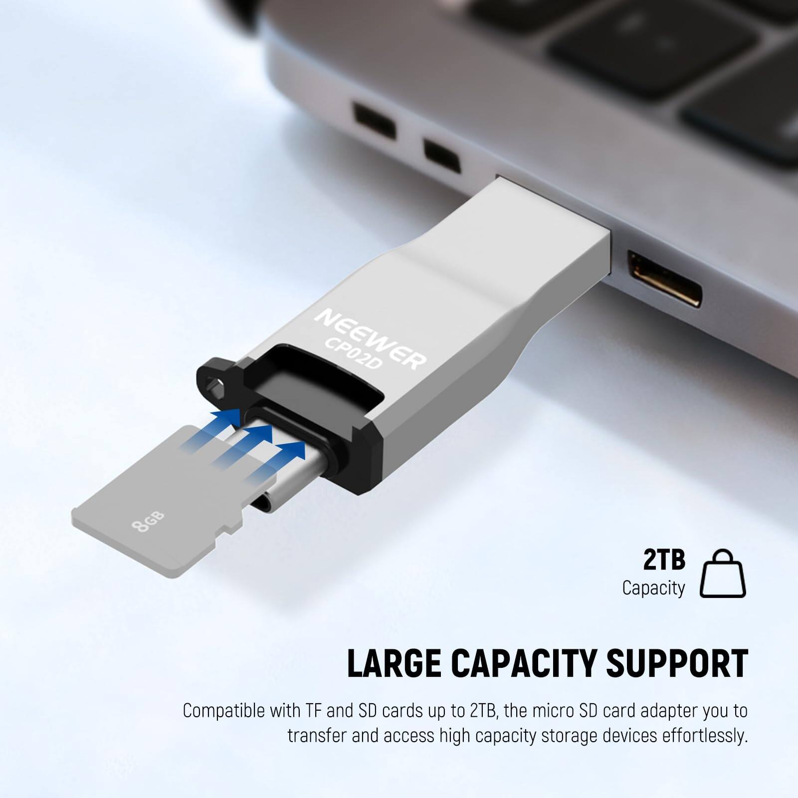 NEEWER CP02D 8GB 2TB Capacity LARGE CAPACITY SUPPORT

Compatible with TF and SD cards up to 2TB, the micro SD card adapter you to transfer and access high capacity storage devices effortlessly.
