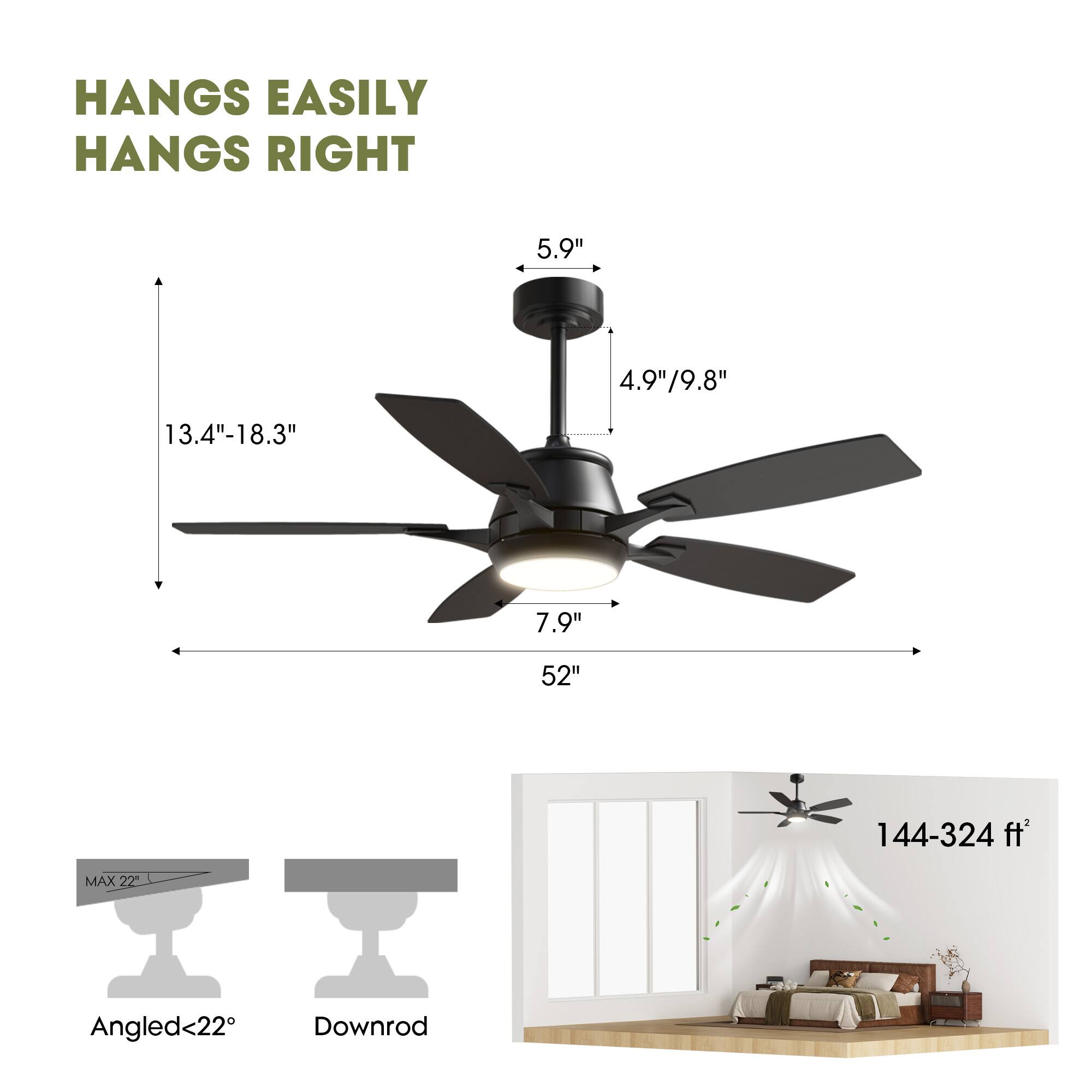 HANGS EASILY  
HANGS RIGHT  

5.9"  
4.9"/9.8"  
13.4"-18.3"  
7.9"  
52"  
144-324 ft²  

MAX 22°  
Angled<22°  
Downrod